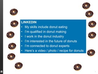 TWITTER I’m eating a #donut 
FACEBOOK I like donuts 
YOUTUBE Here’s a video of me eating a donut 
INSTAGRAM Here’s an great photo of my donut 
FOURSQUARE This is where I eat donuts 
PINTEREST Here’s a donut recipe 
SPOTIFY I’m listening to “Donuts” 
GOOGLE+ I’m a Google employee who eats donuts 
5 
LINKEDIN 
• My skills include donut eating 
• I’m qualified in donut making 
• I work in the donut industry 
• I’m interested in the future of donuts 
• I’m connected to donut experts 
• Here’s a video / photo / recipe for donuts 
 