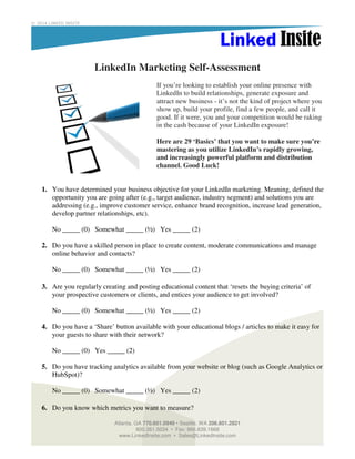© 2014 LINKED INSITE

LinkedIn Marketing Self-Assessment
If you’re looking to establish your online presence with
LinkedIn to build relationships, generate exposure and
attract new business - it’s not the kind of project where you
show up, build your profile, find a few people, and call it
good. If it were, you and your competition would be raking
in the cash because of your LinkedIn exposure!
Here are 29 ‘Basics’ that you want to make sure you’re
mastering as you utilize LinkedIn’s rapidly growing,
and increasingly powerful platform and distribution
channel. Good Luck!

1. You have determined your business objective for your LinkedIn marketing. Meaning, defined the
opportunity you are going after (e.g., target audience, industry segment) and solutions you are
addressing (e.g., improve customer service, enhance brand recognition, increase lead generation,
develop partner relationships, etc).
No _____ (0) Somewhat _____ (½) Yes _____ (2)
2. Do you have a skilled person in place to create content, moderate communications and manage
online behavior and contacts?
No _____ (0) Somewhat _____ (½) Yes _____ (2)
3. Are you regularly creating and posting educational content that ‘resets the buying criteria’ of
your prospective customers or clients, and entices your audience to get involved?
No _____ (0) Somewhat _____ (½) Yes _____ (2)
4. Do you have a ‘Share’ button available with your educational blogs / articles to make it easy for
your guests to share with their network?
No _____ (0) Yes _____ (2)
5. Do you have tracking analytics available from your website or blog (such as Google Analytics or
HubSpot)?
No _____ (0) Somewhat _____ (½) Yes _____ (2)
6. Do you know which metrics you want to measure?
Atlanta, GA 770.601.0949 • Seattle, WA 206.601.2821
800.261.5034 • Fax: 866.839.1668
www.LinkedInsite.com • Sales@LinkedInsite.com

 