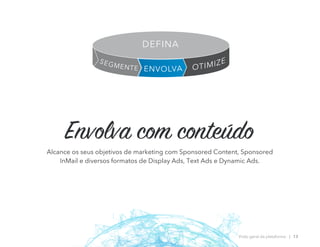Envolva com conteúdo
Alcance os seus objetivos de marketing com Sponsored Content, Sponsored
InMail e diversos formatos de Display Ads, Text Ads e Dynamic Ads.
Visão geral da plataforma | 13
OTIMIZE
ENVOLVA
SEGMENTE
DEFINA
 