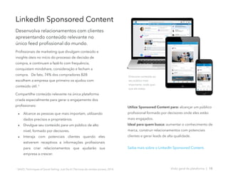 Profissionais de marketing que divulgam conteúdo e
insights úteis no início do processo de decisão de
compra, e continuam a fazê-lo com frequência,
conquistam mindshare, consideração e fecham a
compra. De fato, 74% dos compradores B2B
escolhem a empresa que primeiro os ajudou com
conteúdo útil. ¹
Compartilhe conteúdo relevante na única plataforma
criada especialmente para gerar o engajamento dos
profissionais:
• Alcance as pessoas que mais importam, utilizando
dados precisos e proprietários.
• Divulgue seu conteúdo para um público de alto
nível, formado por decisores.
• Interaja com potenciais clientes quando eles
estiverem receptivos a informações profissionais
para criar relacionamentos que ajudarão sua
empresa a crescer.
1
SAVO, Techniques of Social Selling: Just Do It! (Técnicas de vendas sociais), 2014.
LinkedIn Sponsored Content
Desenvolva relacionamentos com clientes
apresentando conteúdo relevante no
único feed profissional do mundo.
Direcione conteúdo ao
seu público mais
importante, onde quer
que ele esteja.
Visão geral da plataforma | 15
Utilize Sponsored Content para: alcançar um público
profissional formado por decisores onde eles estão
mais engajados.
Ideal para quem busca: aumentar o conhecimento de
marca, construir relacionamentos com potenciais
clientes e gerar leads de alta qualidade.
Saiba mais sobre o LinkedIn Sponsored Content.
 
