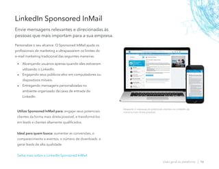 Personalize o seu alcance. O Sponsored InMail ajuda os
profissionais de marketing a ultrapassarem os limites do
e-mail marketing tradicional das seguintes maneiras:
• Alcançando usuários apenas quando eles estiverem
utilizando o LinkedIn.
• Engajando seus públicos-alvo em computadores ou
dispositivos móveis.
• Entregando mensagens personalizadas no
ambiente organizado da caixa de entrada do
LinkedIn.
LinkedIn Sponsored InMail
Envie mensagens relevantes e direcionadas às
pessoas que mais importam para a sua empresa.
Desperte o interesse de potenciais clientes no LinkedIn da
maneira mais direta possível.
Visão geral da plataforma | 16
Utilize Sponsored InMail para: engajar seus potenciais
clientes da forma mais direta possível, e transformá-los
em leads e clientes altamente qualificados.
Ideal para quem busca: aumentar as conversões, o
comparecimento a eventos, o número de downloads e
gerar leads de alta qualidade.
Saiba mais sobre o LinkedIn Sponsored InMail.
 