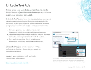 Os LinkedIn Text Ads são a forma mais rápida de destacar sua empresa
na maior rede profissional do mundo. Utilizando uma interface de
self-service intuitiva, você pode criar, gerenciar e otimizar facilmente
suas próprias campanhas com rapidez e controle de investimento:
• Comece rápido: crie seus próprios anúncios sem
investimento mínimo e comece a exibi-los imediatamente.
• Segmente com precisão: alcance as pessoas que mais importam
com dados precisos provenientes de perfis de usuários.
• Gere leads de qualidade: alcance um público de
profissionais formado por decisores e influenciadores.
LinkedIn Text Ads
Crie e lance com facilidade campanhas altamente
direcionadas e personalizadas em minutos — com um
orçamento acessível para você.
Gere leads de qualidade com uma solução de self-service fácil de
utilizar. Os Text Ads são exibidos na coluna direita da tela e estão
disponíveis em quatro formatos: quadrado, alto, horizontal e longo.
Visão geral da plataforma | 19
Utilize os Text Ads para: conectar-se com um público
profissional de alto nível e direcioná-lo para seu site ou
suas páginas de destino.
Ideal para quem busca: gerar leads qualificados
controlando os investimentos.
Saiba mais sobre LinkedIn Text Ads.
 