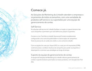 Self-Service
As soluções self-service do LinkedIn facilitam a criação e o gerenciamento das
suas campanhas e permitem que você defina seu próprio orçamento.
Comece a criar Text Ads e LinkedIn Sponsored Content simplesmente
configurando uma conta de publicidade no Gerenciador de campanhas.
Você só precisa de um cartão de crédito e uma conta do LinkedIn.
Com as opções de custo por clique (CPC) ou custo por mil impressões (CPM),
você terá acesso a análises intuitivas de campanha para poder acompanhar o
desempenho e otimizar suas estratégias ao longo do tempo.
Suporte da equipe de gerenciamento de contas
A equipe de Soluções de Marketing do LinkedIn oferece gerenciamento de
contas e suporte exclusivo para todos os nossos produtos, com exceção dos Text
Ads.
Comece já.
As Soluções de Marketing do LinkedIn atendem a empresas e
orçamentos de todos os tamanhos, com uma variedade de
produtos self-service e ou suportados por uma equipe de
gerenciamento de contas.
Visão geral da plataforma | 20
 