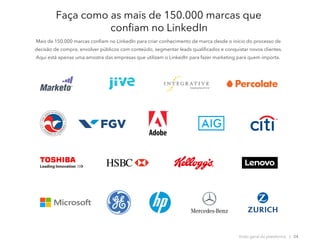 Faça como as mais de 150.000 marcas que
confiam no LinkedIn
Mais de 150.000 marcas confiam no LinkedIn para criar conhecimento de marca desde o início do processo de
decisão de compra, envolver públicos com conteúdo, segmentar leads qualificados e conquistar novos clientes.
Aqui está apenas uma amostra das empresas que utilizam o LinkedIn para fazer marketing para quem importa.
Visão geral da plataforma | 24
 