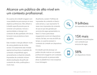 Os usuários do LinkedIn engajam com
nossa plataforma para avançar em seus
objetivos profissionais. Eles utilizam o
LinkedIn especificamente para se
conectar com pessoas, marcas e
oportunidades e interagir com
conteúdo de alta qualidade a fim de se
tornarem mais produtivos e bem-
sucedidos.
Este mindset e intenção diferem muito
de outras plataformas de mídias
sociais. E é exatamente este mindset
aspiracional que levou à explosão de
conteúdo compartilhado agora
semanalmente no feed do LinkedIn.
Impressões de conteúdo incluem
desde atualizações de perfis até
conteúdo de mídia, publicações e
muito mais.
Atualmente, existem 9 bilhões de
impressões de conteúdo no feed a
cada semana, o que representa 15
vezes mais impressões de conteúdo
do que as que são geradas por
anúncios de vagas apresentados no
feed. E a maior parte desse
engajamento ocorre em dispositivos
móveis. De fato, em mais de 58 % do
tempo, os usuários acessam o
conteúdo do LinkedIn em dispositivos
móveis.
O LinkedIn permite alcançar um
público de alto nível em um contexto
profissional e engajá-lo com conteúdo
relevante quando as pessoas estão
ativas na plataforma e mais receptivas
à sua mensagem.
9 bilhões
de impressões de conteúdo
15X mais
impressões de publicações
com conteúdo que
anúncios de vagas
58%
em dispositivos móveis
Alcance um público de alto nível em
um contexto profissional.
Visão geral da plataforma | 6
 