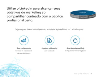 Gerar conhecimento
no início do processo de
decisão de compra
Engajar o público-alvo
com conteúdo
Gerar leads de qualidade
e impulsionar novos negócios​
Utilize o LinkedIn para alcançar seus
objetivos de marketing ao
compartilhar conteúdo com o público
profissional certo.
Sejam quais forem seus objetivos, aproveite a plataforma do LinkedIn para:
Visão geral da plataforma | 9
OTIMIZE
ENVOLVA
SEGMENTE
DEFINA
 