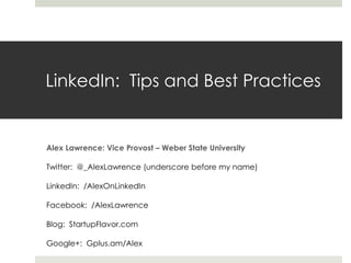 LinkedIn: Tips and Best Practices
Alex Lawrence: Vice Provost – Weber State University
Twitter: @_AlexLawrence (underscore before my name)
LinkedIn: /AlexOnLinkedIn
Facebook: /AlexLawrence
Blog: StartupFlavor.com
Google+: Gplus.am/Alex
 