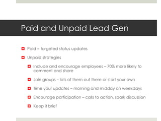 Paid and Unpaid Lead Gen
 Paid = targeted status updates
 Unpaid strategies
 Include and encourage employees – 70% more likely to
comment and share
 Join groups – lots of them out there or start your own
 Time your updates – morning and midday on weekdays
 Encourage participation – calls to action, spark discussion
 Keep it brief
 