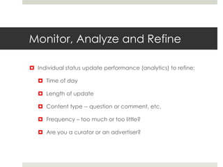 Monitor, Analyze and Refine
 Individual status update performance (analytics) to refine:
 Time of day
 Length of update
 Content type -- question or comment, etc.
 Frequency – too much or too little?
 Are you a curator or an advertiser?
 