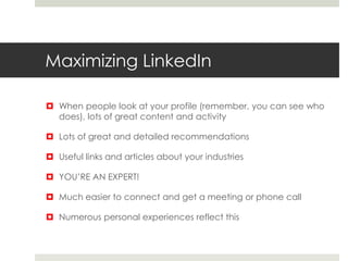 Maximizing LinkedIn
 When people look at your profile (remember, you can see who
does), lots of great content and activity
 Lots of great and detailed recommendations
 Useful links and articles about your industries
 YOU’RE AN EXPERT!
 Much easier to connect and get a meeting or phone call
 Numerous personal experiences reflect this
 