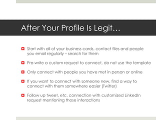 After Your Profile Is Legit…
 Start with all of your business cards, contact files and people
you email regularly – search for them
 Pre-write a custom request to connect, do not use the template
 Only connect with people you have met in person or online
 If you want to connect with someone new, find a way to
connect with them somewhere easier (Twitter)
 Follow up tweet, etc. connection with customized LinkedIn
request mentioning those interactions
 