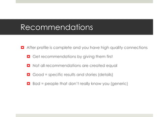 Recommendations
 After profile is complete and you have high quality connections
 Get recommendations by giving them first
 Not all recommendations are created equal
 Good = specific results and stories (details)
 Bad = people that don’t really know you (generic)
 