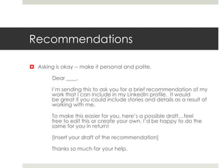 Recommendations
 Asking is okay -- make it personal and polite.
Dear ____,
I’m sending this to ask you for a brief recommendation of my
work that I can include in my LinkedIn profile. It would
be great if you could include stories and details as a result of
working with me.
To make this easier for you, here’s a possible draft…feel
free to edit this or create your own. I’d be happy to do the
same for you in return!
[Insert your draft of the recommendation]
Thanks so much for your help.
 