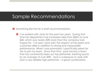 Sample Recommendations
 Something like this for a draft recommendation:
 I’ve worked with Jane for the past two years. During that
time her department has increased sales from $20m to over
$40, which was nearly 50% more than the company had
hoped for. I’ve seen Jane earn the respect of her peers and
customers alike in addition to strong and measurable
performance. When I was promoted, I specifically asked for
her to join my team. Since that time, Jane has led a team
that has consistently been our top performer, beating quota
by an average of over 20%. Jane is a pleasure to work with
and a very reliable high performer – a great combination.
 
