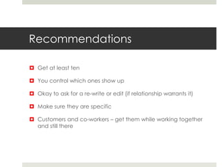 Recommendations
 Get at least ten
 You control which ones show up
 Okay to ask for a re-write or edit (if relationship warrants it)
 Make sure they are specific
 Customers and co-workers – get them while working together
and still there
 