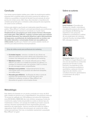 10
Metodologia
Este relatório foi baseado em um estudo conduzido em março de 2013
pelo LinkedIn em parceria com a Cogent Research. Uma pesquisa online de
15 minutos foi realizada com 102 brasileiros com ativos de investimento
entre R$100.000 e R$800.000. Isto inclui dinheiro, poupanças, fundos de
investimento, ações, fundos de previdência e todos os demais tipos de
investimento e imóveis, com exceção da residência principal e casas de
veraneio. Amostras representativas foram segmentadas para tipos
especíﬁcos de organizações – bancos, emissoras de cartão de crédito e
seguradoras. Esses indivíduos não precisavam ser usuários de mídias
sociais para participar. Com isso, os resultados representam a população
“Mass Afﬂuent” em geral.
Dicas de mídias sociais para proﬁssionais de marketing

O mindset importa - entenda o mindset do seu cliente nas
diferentes plataformas sociais e alinhe suas campanhas com o
contexto mais adequado para seus objetivos de marketing.

Relevância é chave - crie conteúdo relevante para os “Mass
Afﬂuent” por setor (e na medida do possível, por gênero), e o
entregue no momento certo; isso aumenta o valor e a chance
de suas mensagens serem compartilhadas.

Destaque novos produtos - independentemente do setor,
informações sobre novos produtos são altamente desejadas
nas mídias sociais.

Discussão gera inﬂuência - atualizações de status e posts de
empresas são fundamentais no social. Para gerar maior
inﬂuência e conﬁança, envolva os “Mass Afﬂuent” em
discussões em grupo e comunicações diretas.
Sobre os autores
Emily Friedman é Consultora de
Pesquisa do LinkedIn, onde lidera a
área global de pesquisa de mercado
para Soluções de Marketing. Sua
experiência inclui pesquisas
qualitativas e quantitativas e análises
de uma ampla gama de indústrias,
incluindo ﬁnanças, tecnologia B2B e
B2C, educação e turismo.
Christopher Savio é Diretor Sênior
de Projetos na Cogent Research, com
oito anos de experiência conduzindo
pesquisas de mercado no setor
ﬁnanceiro. Sua experiência inclui
técnicas de pesquisa qualitativa e
quantitativa, e passa por diversos
segmentos da indústria, como
consultoria ﬁnanceira, aposentadoria
e investimentos de varejo e
institucionais.
Conclusão
Com tantas oportunidades inéditas para ir além do envolvimento estático,
empresas bem-sucedidas estão procurando maneiras de melhorar sua
inﬂuência e possibilitar a tomada de decisão ﬁnanceira através de vários
pontos de contato sociais. Além disso, elas entendem a importância do
contexto apropriado para o conteúdo e estão alcançando esse segmento
em canais sociais conﬁáveis.
Embora este relatório seja focado em implicações especíﬁcas para o
público “Mass Afﬂuent” no Brasil, o principal aprendizado para proﬁssionais
de marketing do setor ﬁnanceiro é consistente no mundo inteiro:
Simplesmente ter uma presença em canais sociais e fornecer informações
procuradas pelos “Mass Afﬂuent” é apenas o primeiro passo para impactar
as decisões ﬁnanceiras. Para realmente inﬂuenciar e gerar relacionamentos
de longo prazo, os proﬁssionais de marketing precisam se envolver com
discussões relevantes e comunicações diretas com seus públicos em
mídias sociais. Aqueles que o ﬁzerem com sucesso estarão criando um
caminho para relacionamentos recompensadores.
 