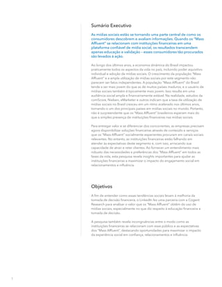 Sumário Executivo
As mídias sociais estão se tornando uma parte central de como os
consumidores descobrem e avaliam informações. Quando os “Mass
Afﬂuent” se relacionam com instituições ﬁnanceiras em uma
plataforma conﬁável de mídia social, os resultados transcendem
apenas educação e validação – esses consumidores tão procurados
são levados à ação.
Ao longo dos últimos anos, a economia dinâmica do Brasil impactou
praticamente todos os aspectos da vida no país, incluindo poder aquisitivo
individual e adoção de mídias sociais. O crescimento da população “Mass
Afﬂuent” e a ampla utilização de mídias sociais por este segmento não
parecem ser fatos independentes. A população “Mass Afﬂuent” do Brasil
tende a ser mais jovem do que as de muitos países maduros, e o usuário de
mídias sociais também é tipicamente mais jovem. Isso resulta em uma
audiência social ampla e ﬁnanceiramente estável. Na realidade, estudos da
comScore, Nielsen, eMarketer e outros indicam que a taxa de utilização de
mídias sociais no Brasil cresceu em um ritmo acelerado nos últimos anos,
tornando-o um dos principais países em mídias sociais no mundo. Portanto,
não é surpreendente que os “Mass Afﬂuent” brasileiros esperam mais do
que a simples presença de instituições ﬁnanceiras nas mídias sociais.
Para entregar valor e se diferenciar dos concorrentes, as empresas precisam
agora disponibilizar soluções ﬁnanceiras através de conteúdo e serviços
que os “Mass Afﬂuent” socialmente experientes procuram em canais sociais
relevantes. No entanto, as instituições ﬁnanceiras estão falhando em
atender às expectativas deste segmento e, com isso, arriscando sua
capacidade de atrair e reter clientes. Ao fornecer um entendimento mais
robusto das necessidades e preferências dos “Mass Afﬂuent” em todos as
fases da vida, esta pesquisa revela insights importantes para ajudar as
instituições ﬁnanceiras a maximizar o impacto do engajamento social em
relacionamentos e inﬂuência.
Objetivos
A ﬁm de entender como essas tendências sociais levam à melhoria da
tomada de decisão ﬁnanceira, o LinkedIn fez uma parceria com a Cogent
Research para analisar o valor que os “Mass Afﬂuent” obtêm do uso de
mídias sociais, especialmente no que diz respeito à educação ﬁnanceira e
tomada de decisão.
A pesquisa também revela incongruências entre o modo como as
instituições ﬁnanceiras se relacionam com esse público e as expectativas
dos “Mass Afﬂuent”, destacando oportunidades para maximizar o impacto
da experiência social em conﬁança, relacionamentos e inﬂuência.
1
 