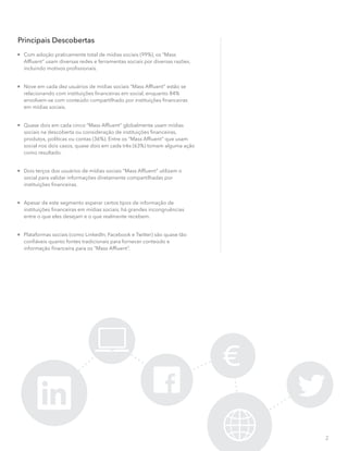 2
Principais Descobertas

Com adoção praticamente total de mídias sociais (99%), os “Mass
Afﬂuent” usam diversas redes e ferramentas sociais por diversas razões,
incluindo motivos proﬁssionais.

Nove em cada dez usuários de mídias sociais “Mass Afﬂuent” estão se
relacionando com instituições ﬁnanceiras em social, enquanto 84%
envolvem-se com conteúdo compartilhado por instituições ﬁnanceiras
em mídias sociais.

Quase dois em cada cinco “Mass Afﬂuent” globalmente usam mídias
sociais na descoberta ou consideração de instituições ﬁnanceiras,
produtos, políticas ou contas (36%). Entre os “Mass Afﬂuent” que usam
social nos dois casos, quase dois em cada três (63%) tomam alguma ação
como resultado.

Dois terços dos usuários de mídias sociais “Mass Afﬂuent” utilizam o
social para validar informações diretamente compartilhadas por
instituições ﬁnanceiras.

Apesar de este segmento esperar certos tipos de informação de
instituições ﬁnanceiras em mídias sociais, há grandes incongruências
entre o que eles desejam e o que realmente recebem.

Plataformas sociais (como LinkedIn, Facebook e Twitter) são quase tão
conﬁáveis quanto fontes tradicionais para fornecer conteúdo e
informação ﬁnanceira para os “Mass Afﬂuent”.
 
