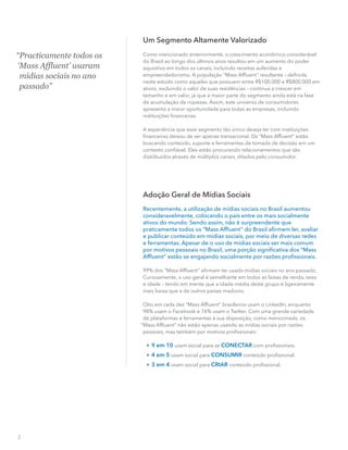 “Practicamente todos os
‘Mass Affluent’ usaram
mídias sociais no ano
passado”
Um Segmento Altamente Valorizado
Como mencionado anteriormente, o crescimento econômico considerável
do Brasil ao longo dos últimos anos resultou em um aumento do poder
aquisitivo em todos os canais, incluindo receitas auferidas e
empreendedorismo. A população “Mass Afﬂuent” resultante – deﬁnida
neste estudo como aqueles que possuem entre R$100.000 e R$800.000 em
ativos, excluindo o valor de suas residências – continua a crescer em
tamanho e em valor, já que a maior parte do segmento ainda está na fase
de acumulação de riquezas. Assim, este universo de consumidores
apresenta a maior oportunidade para todas as empresas, incluindo
instituições ﬁnanceiras.
A experiência que esse segmento tão único deseja ter com instituições
ﬁnanceiras deixou de ser apenas transacional. Os “Mass Afﬂuent” estão
buscando conteúdo, suporte e ferramentas de tomada de decisão em um
contexto conﬁável. Eles estão procurando relacionamentos que são
distribuídos através de múltiplos canais, ditados pelo consumidor.
Adoção Geral de Mídias Sociais
Recentemente, a utilização de mídias sociais no Brasil aumentou
consideravelmente, colocando o país entre os mais socialmente
ativos do mundo. Sendo assim, não é surpreendente que
praticamente todos os “Mass Afﬂuent” do Brasil aﬁrmem ler, avaliar
e publicar conteúdo em mídias sociais, por meio de diversas redes
e ferramentas. Apesar de o uso de mídias sociais ser mais comum
por motivos pessoais no Brasil, uma porção signiﬁcativa dos “Mass
Afﬂuent” estão se engajando socialmente por razões proﬁssionais.
99% dos “Mass Afﬂuent” aﬁrmam ter usado mídias sociais no ano passado.
Curiosamente, o uso geral é semelhante em todos as faixas de renda, sexo
e idade – tendo em mente que a idade média deste grupo é ligeiramente
mais baixa que a de outros países maduros.
Oito em cada dez “Mass Afﬂuent” brasileiros usam o LinkedIn, enquanto
98% usam o Facebook e 76% usam o Twitter. Com uma grande variedade
de plataformas e ferramentas à sua disposição, como mencionado, os
“Mass Afﬂuent” não estão apenas usando as mídias sociais por razões
pessoais, mas também por motivos proﬁssionais:

9 em 10 usam social para se CONECTAR com proﬁssionais.

4 em 5 usam social para CONSUMIR conteúdo proﬁssional.

3 em 4 usam social para CRIAR conteúdo proﬁssional.
3
 
