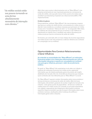 Além disso, para construir relacionamentos com os “Mass Afﬂuent”, uma
presença social pode ser mais importante para bancos e emissoras de
cartão de crédito, visto que pelo menos ¾ dos usuários de mídias sociais
acreditam que tal presença impactaria seu relacionamento (85% e 74%
respectivamente).
O efeito do gênero
Direcionalmente, mulheres “Mass Afﬂuent” são mais propensas a esperar
que bancos e cartões de crédito tenham uma presença em mídias sociais, e
elas têm maior tendência a considerar empresas que participam em mídias
sociais como “inovadoras”, “líderes do setor” ou “na vanguarda”. Além disso,
as mulheres são mais propensas do que os homens a citar melhoria no
atendimento ao cliente como o resultado mais valioso da presença em
mídias sociais por bancos e emissoras de cartão de crédito.
Os homens, por outro lado, têm um maior desejo de encontrar seguradoras
nas mídias sociais e são mais propensos a valorizar relevância do conteúdo
em comparação com as mulheres.
Oportunidades Para Construir Relacionamentos
e Gerar Inﬂuência
Ao entender as necessidades dos “Mass Afﬂuent”, as instituições
ﬁnanceiras podem criar a base para relacionamentos por meio de
informações relevantes e suporte em uma plataforma conﬁável –
mas para gerar inﬂuência, precisam ir além de envolvimento
estático.
No geral, os “Mass Afﬂuent” têm expectativas muito altas com relação à
presença de instituições ﬁnanceiras em mídias sociais, esperando
informações que vão desde atualizações gerais de produto até insights
detalhados de mercado. Dito isto, há tendências direcionais que mostram
quais conteúdos são mais relevantes para os “Mass Afﬂuent” no social.
Os “Mass Afﬂuent” esperam receber informações sobre novos produtos e
serviços de bancos e emissoras de cartão de crédito. Além de novas
informações, eles também gostariam de receber insights de mercado e da
indústria – tanto gerais quanto de especialistas – de bancos e cartões de
créditos ativos em mídias sociais. Em contraste, as principais expectativas
com relação a seguradoras são diretamente relacionadas à empresa
especíﬁca. Espera-se também que elas forneçam informações sobre novos
produtos e serviços, atualizações sobre mudanças de políticas e
informações gerais sobre a empresa.
7
“As mídias sociais estão
aos poucos tornando-se
uma forma
absolutamente
necessária de interação
com clientes.”
 