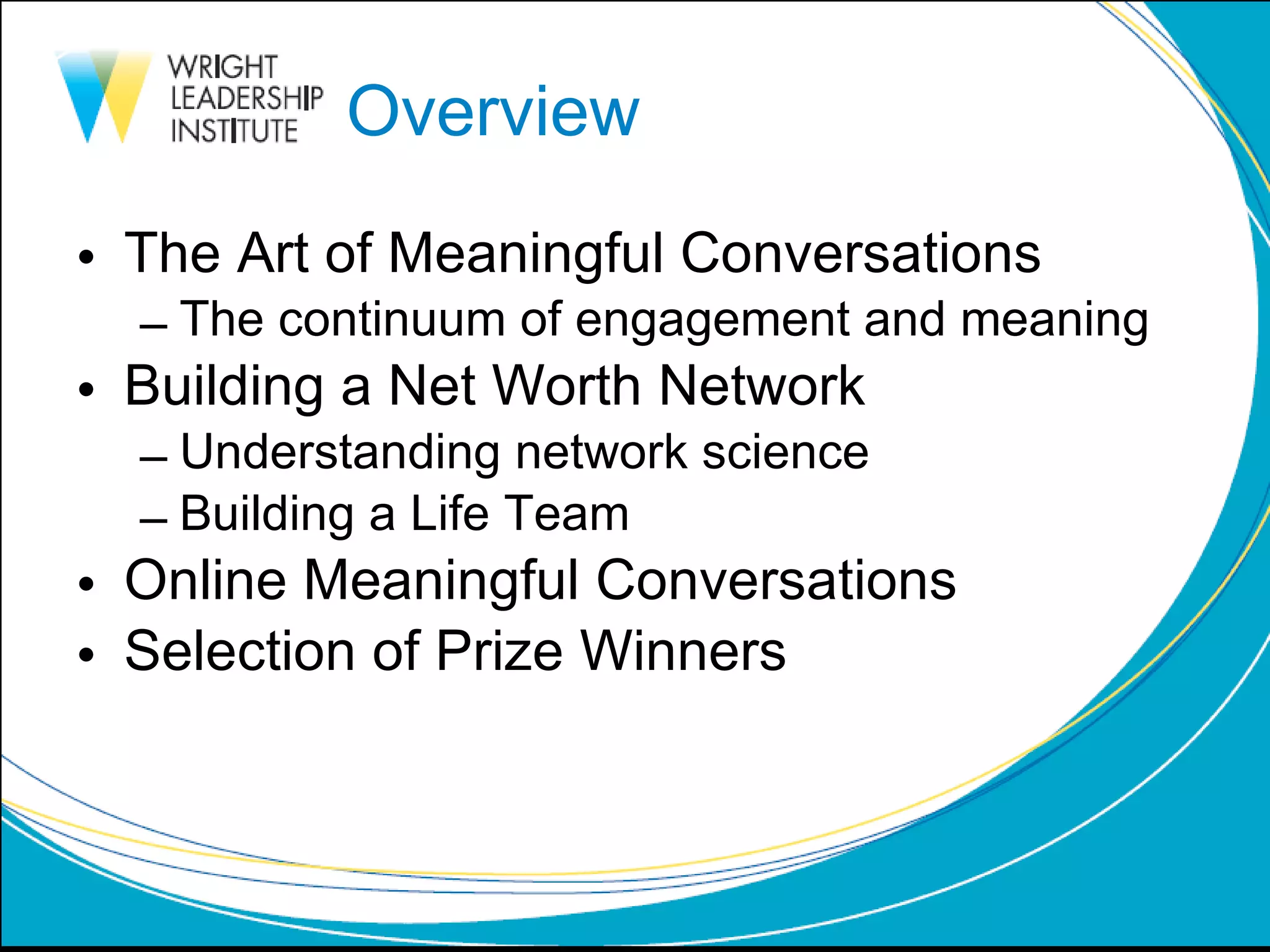 Overview The Art of Meaningful Conversations The continuum of engagement and meaning Building a Net Worth Network Understanding network science Building a Life Team Online Meaningful Conversations Selection of Prize Winners  