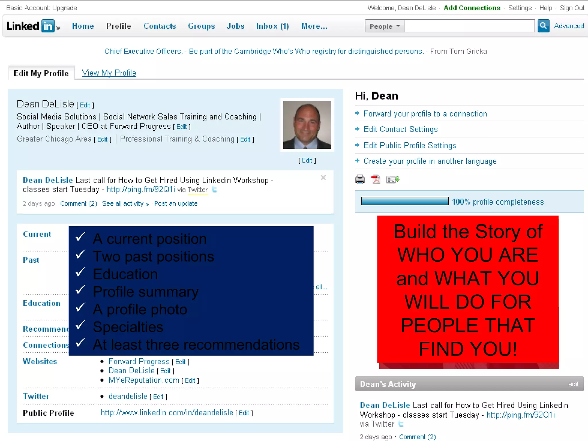 Build the Story of WHO YOU ARE and WHAT YOU WILL DO FOR PEOPLE THAT FIND YOU! A current position Two past positions Education Profile summary A profile photo Specialties At least three recommendations 