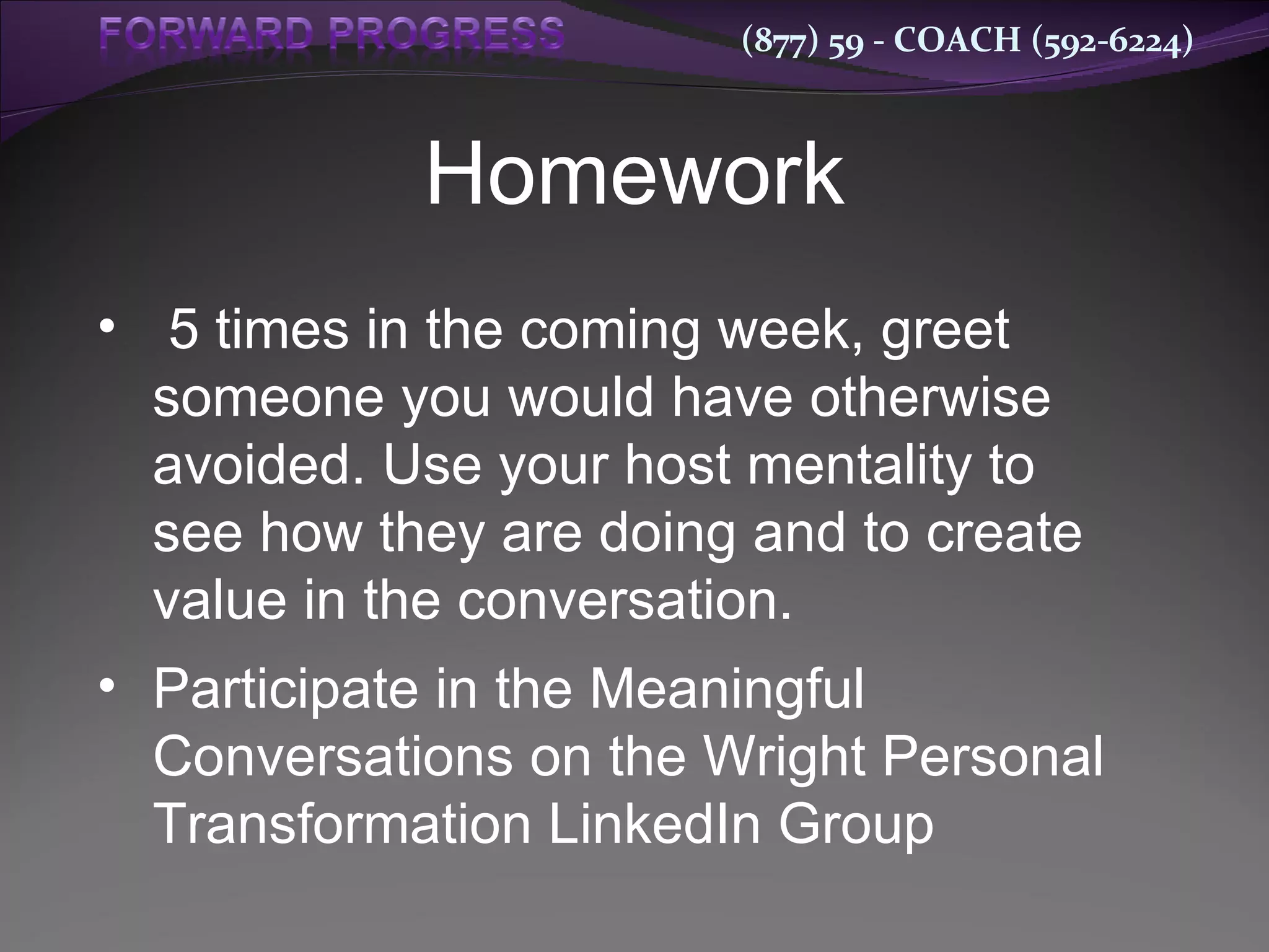 Homework 5 times in the coming week, greet someone you would have otherwise avoided. Use your host mentality to see how they are doing and to create value in the conversation. Participate in the Meaningful Conversations on the Wright Personal Transformation LinkedIn Group 