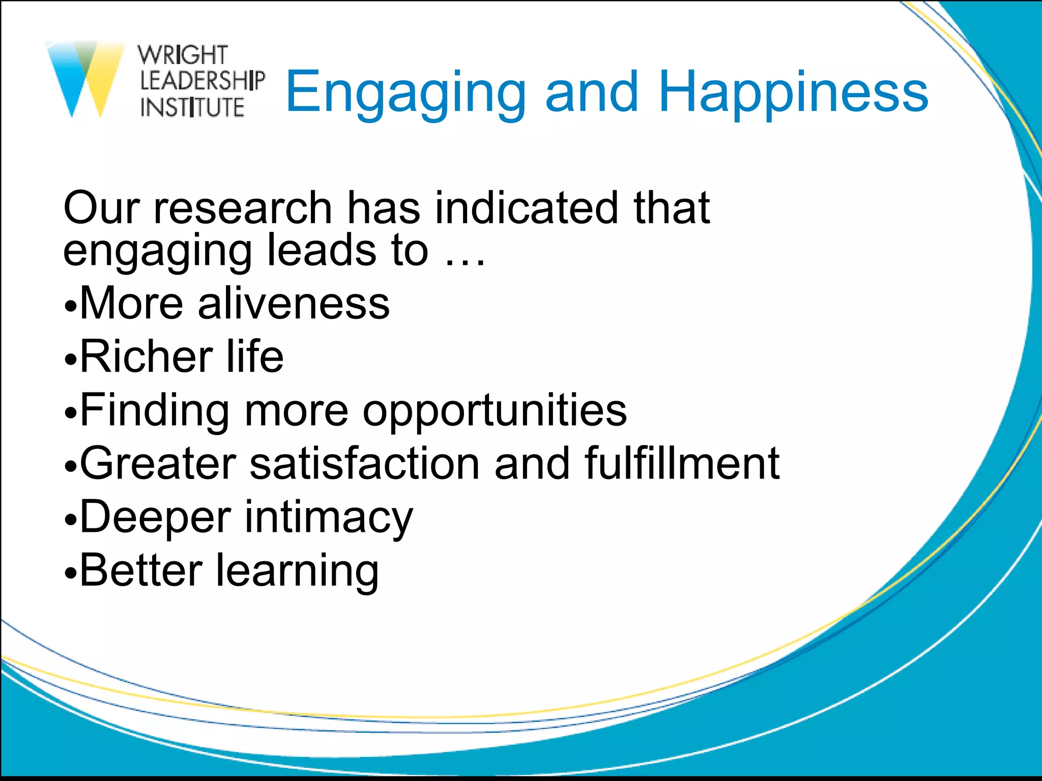 Engaging and Happiness Our research has indicated that  engaging leads to … More aliveness Richer life Finding more opportunities Greater satisfaction and fulfillment Deeper intimacy Better learning 