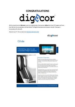 CONGRATULATIONS
All the teamhere at Microair want to congratulate the teamat diEcor fortheirSTC approval from
the FAA for the installationof theirGlide® InflightEntertainmentSystemintoAirTransport
International’sAircraft.
Checkit out!!! Or see more at WWW.DIGECOR.COM
 