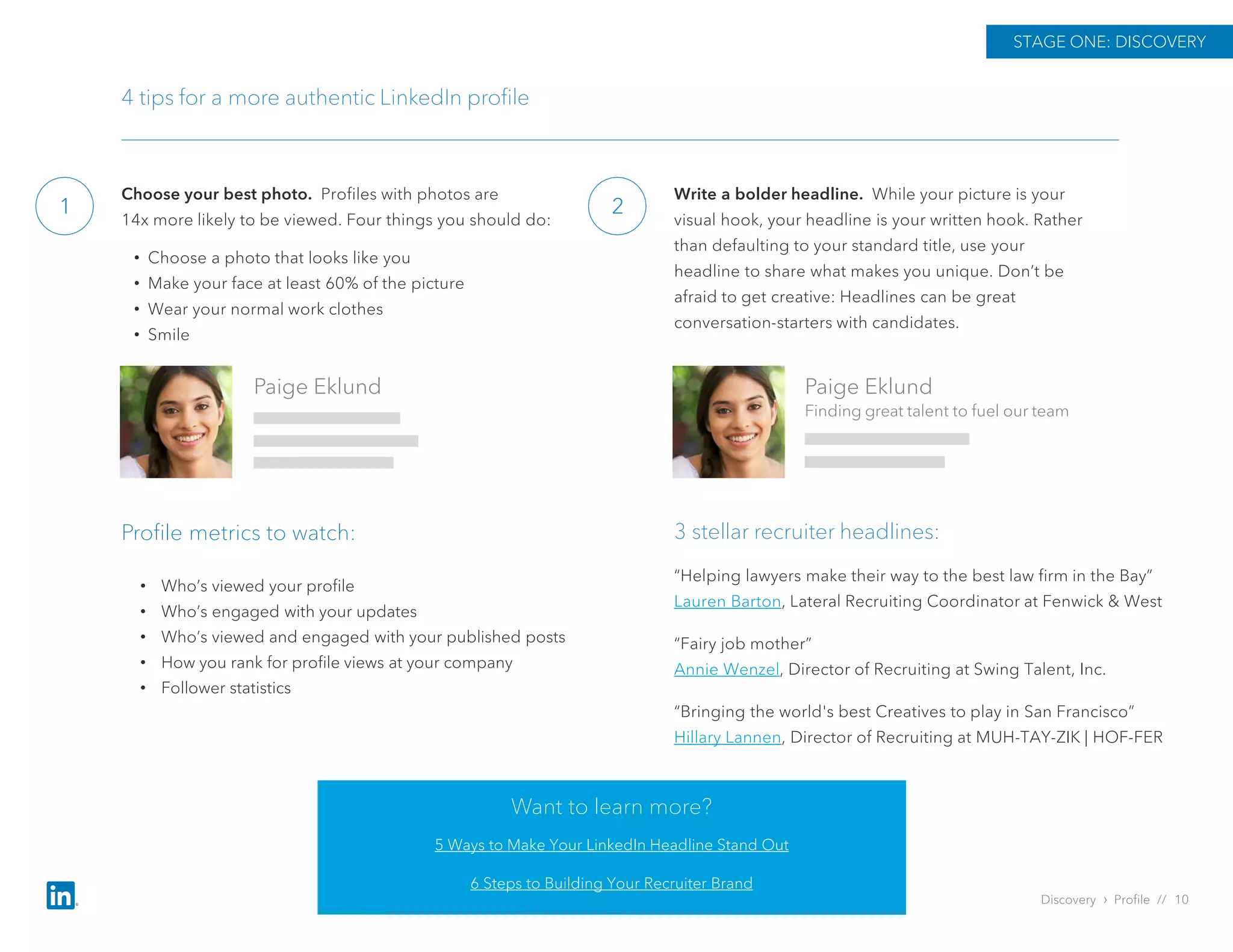 Choose your best photo. Profiles with photos are
14x more likely to be viewed. Four things you should do:
• Choose a photo that looks like you
• Make your face at least 60% of the picture
• Wear your normal work clothes
• Smile
1
STAGE ONE: DISCOVERY
4 tips for a more authentic LinkedIn profile
Paige Eklund
Finding great talent to fuel our team
Paige Eklund
Write a bolder headline. While your picture is your
visual hook, your headline is your written hook. Rather
than defaulting to your standard title, use your
headline to share what makes you unique. Don’t be
afraid to get creative: Headlines can be great
conversation-starters with candidates.
2
“Helping lawyers make their way to the best law firm in the Bay”
Lauren Barton, Lateral Recruiting Coordinator at Fenwick & West
“Fairy job mother”
Annie Wenzel, Director of Recruiting at Swing Talent, Inc.
“Bringing the world's best Creatives to play in San Francisco”
Hillary Lannen, Director of Recruiting at MUH-TAY-ZIK | HOF-FER
3 stellar recruiter headlines:
Discovery › Profile // 10
Profile metrics to watch:
Want to learn more?
5 Ways to Make Your LinkedIn Headline Stand Out
6 Steps to Building Your Recruiter Brand
• Who’s viewed your profile
• Who’s engaged with your updates
• Who’s viewed and engaged with your published posts
• How you rank for profile views at your company
• Follower statistics
 