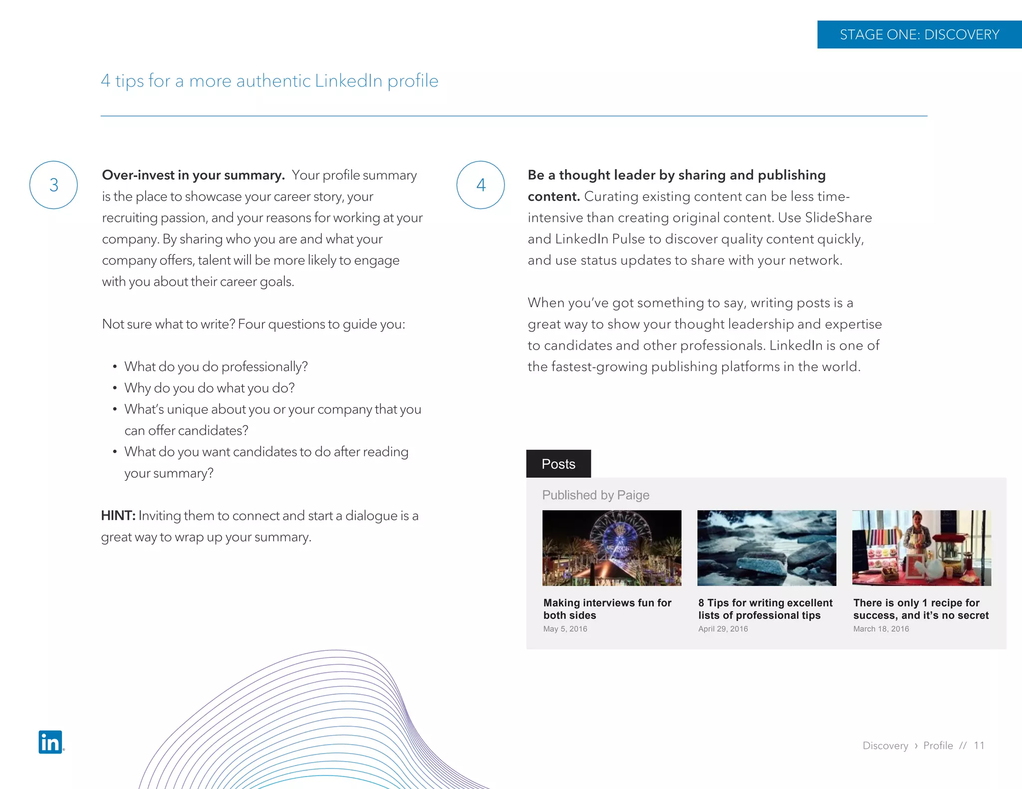 3
STAGE ONE: DISCOVERY
4 tips for a more authentic LinkedIn profile
4
Discovery › Profile // 11
Over-invest in your summary. Your profile summary
is the place to showcase your career story, your
recruiting passion, and your reasons for working at your
company. By sharing who you are and what your
company offers, talent will be more likely to engage
with you about their career goals.
Not sure what to write? Four questions to guide you:
• What do you do professionally?
• Why do you do what you do?
• What’s unique about you or your company that you
can offer candidates?
• What do you want candidates to do after reading
your summary?
HINT: Inviting them to connect and start a dialogue is a
great way to wrap up your summary.
Be a thought leader by sharing and publishing
content. Curating existing content can be less time-
intensive than creating original content. Use SlideShare
and LinkedIn Pulse to discover quality content quickly,
and use status updates to share with your network.
When you’ve got something to say, writing posts is a
great way to show your thought leadership and expertise
to candidates and other professionals. LinkedIn is one of
the fastest-growing publishing platforms in the world.
Posts
Published by Paige
Making interviews fun for
both sides
May 5, 2016
8 Tips for writing excellent
lists of professional tips
April 29, 2016
There is only 1 recipe for
success, and it’s no secret
March 18, 2016
 