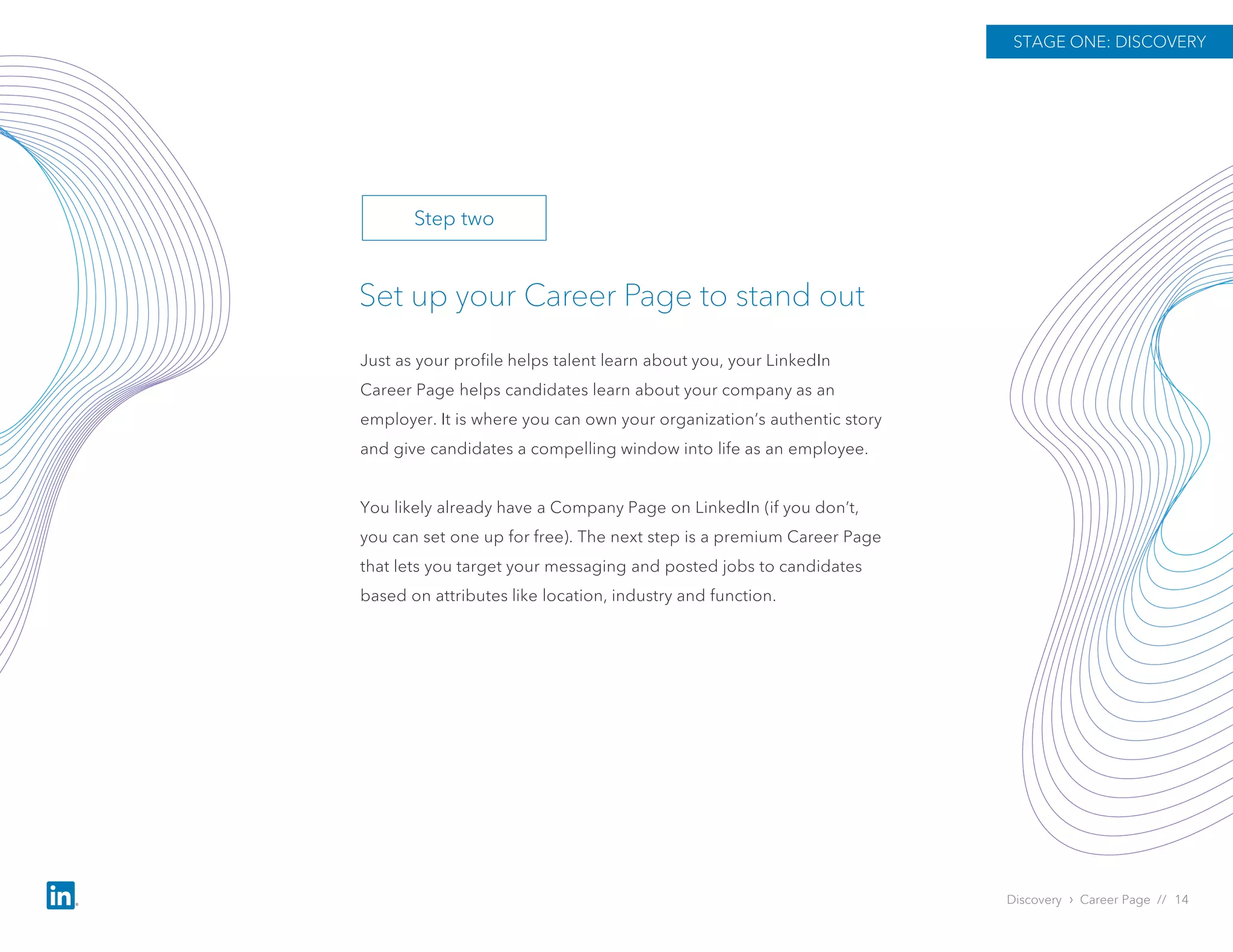 Discovery › Career Page // 14
Just as your profile helps talent learn about you, your LinkedIn
Career Page helps candidates learn about your company as an
employer. It is where you can own your organization’s authentic story
and give candidates a compelling window into life as an employee.
You likely already have a Company Page on LinkedIn (if you don’t,
you can set one up for free). The next step is a premium Career Page
that lets you target your messaging and posted jobs to candidates
based on attributes like location, industry and function.
Set up your Career Page to stand out
STAGE ONE: DISCOVERY
Step two
 