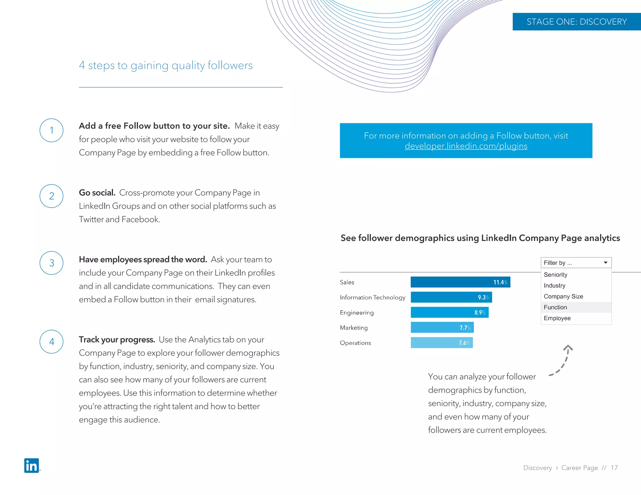 Add a free Follow button to your site. Make it easy
for people who visit your website to follow your
Company Page by embedding a free Follow button.
Go social. Cross-promote your Company Page in
LinkedIn Groups and on other social platforms such as
Twitter and Facebook.
Have employees spread the word. Ask your team to
include your Company Page on their LinkedIn profiles
and in all candidate communications. They can even
embed a Follow button in their email signatures.
Track your progress. Use the Analytics tab on your
Company Page to explore your follower demographics
by function, industry, seniority, and company size. You
can also see how many of your followers are current
employees. Use this information to determine whether
you’re attracting the right talent and how to better
engage this audience.
4 steps to gaining quality followers
See follower demographics using LinkedIn Company Page analytics
You can analyze your follower
demographics by function,
seniority, industry, company size,
and even how many of your
followers are current employees.
For more information on adding a Follow button, visit
developer.linkedin.com/plugins
Discovery › Career Page // 17
STAGE ONE: DISCOVERY
1
2
3
4
 