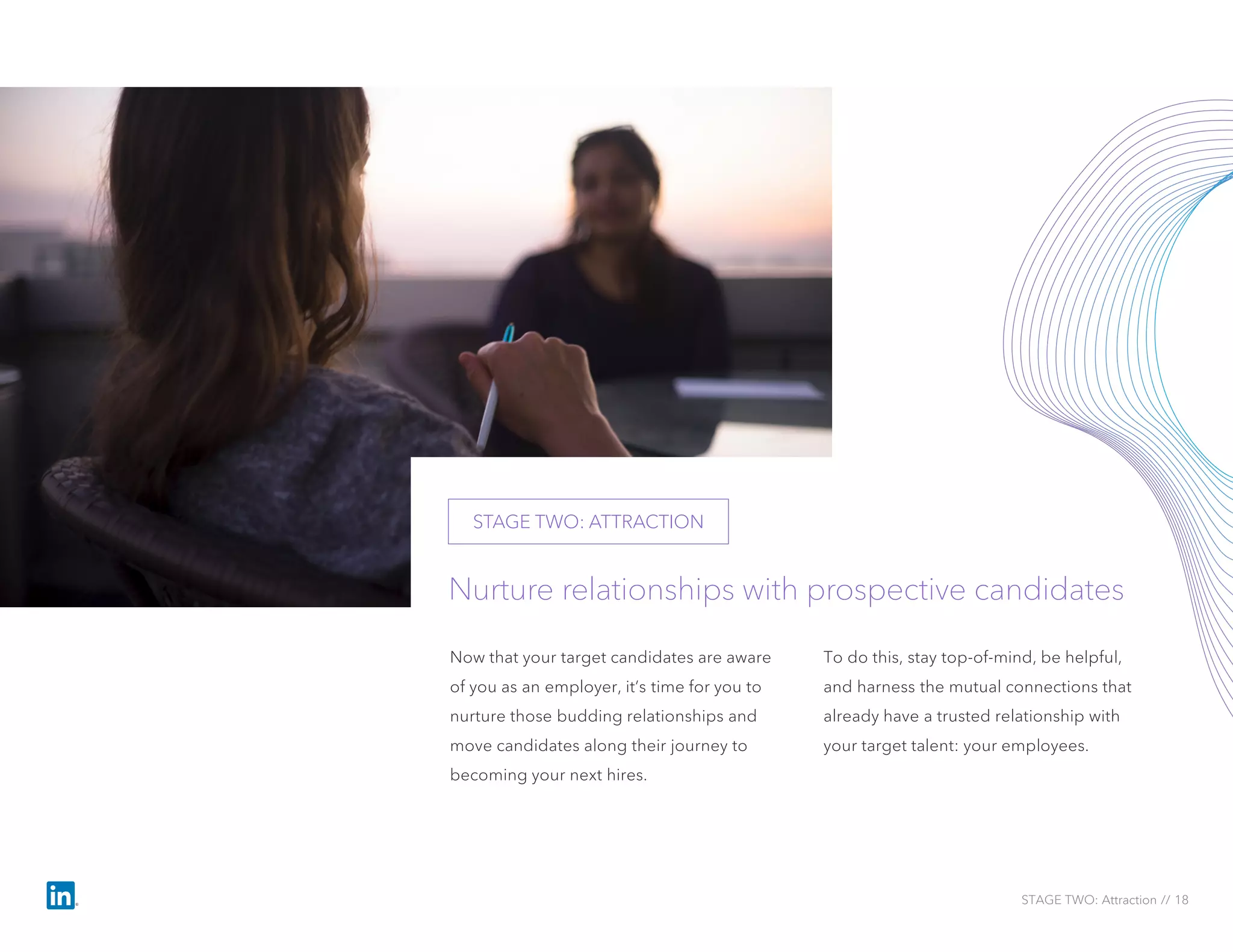 STAGE TWO: Attraction // 18
Now that your target candidates are aware
of you as an employer, it’s time for you to
nurture those budding relationships and
move candidates along their journey to
becoming your next hires.
To do this, stay top-of-mind, be helpful,
and harness the mutual connections that
already have a trusted relationship with
your target talent: your employees.
Nurture relationships with prospective candidates
STAGE TWO: ATTRACTION
 