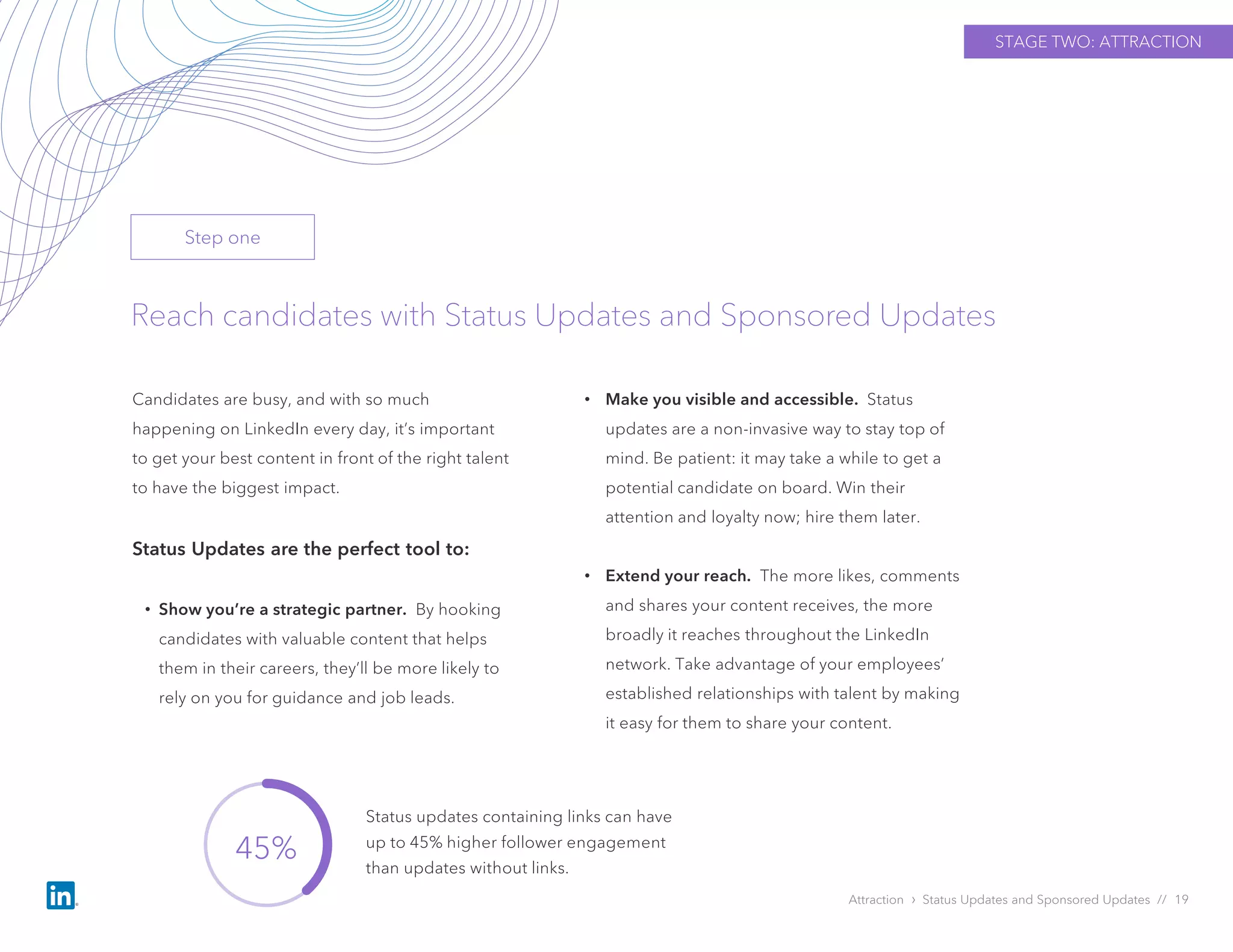 Attraction › Status Updates and Sponsored Updates // 19
Reach candidates with Status Updates and Sponsored Updates
Candidates are busy, and with so much
happening on LinkedIn every day, it’s important
to get your best content in front of the right talent
to have the biggest impact.
Status Updates are the perfect tool to:
• Show you’re a strategic partner. By hooking
candidates with valuable content that helps
them in their careers, they’ll be more likely to
rely on you for guidance and job leads.
• Make you visible and accessible. Status
updates are a non-invasive way to stay top of
mind. Be patient: it may take a while to get a
potential candidate on board. Win their
attention and loyalty now; hire them later.
• Extend your reach. The more likes, comments
and shares your content receives, the more
broadly it reaches throughout the LinkedIn
network. Take advantage of your employees’
established relationships with talent by making
it easy for them to share your content.
STAGE TWO: ATTRACTION
45%
Status updates containing links can have
up to 45% higher follower engagement
than updates without links.
Step one
 