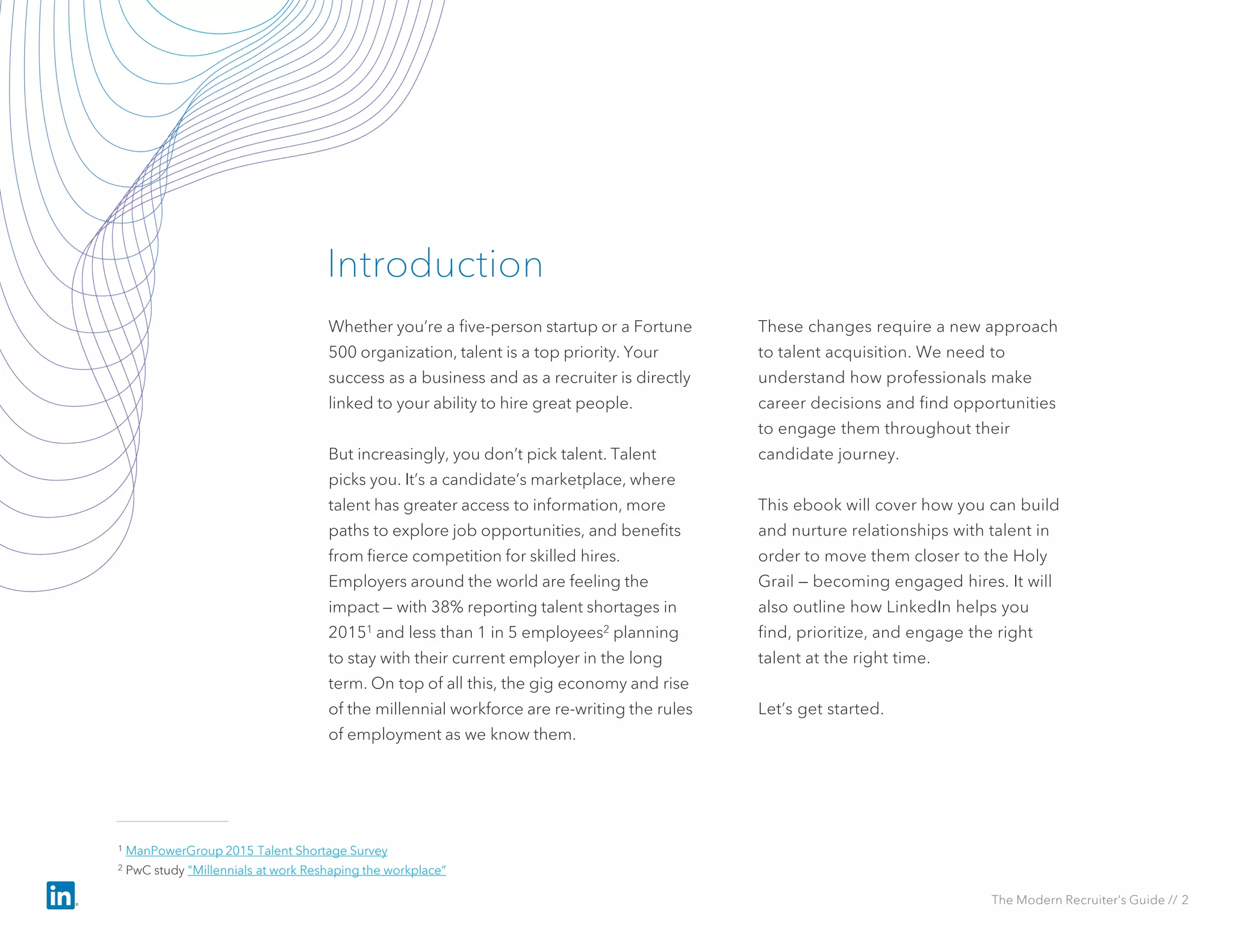 Whether you’re a five-person startup or a Fortune
500 organization, talent is a top priority. Your
success as a business and as a recruiter is directly
linked to your ability to hire great people.
But increasingly, you don’t pick talent. Talent
picks you. It’s a candidate’s marketplace, where
talent has greater access to information, more
paths to explore job opportunities, and benefits
from fierce competition for skilled hires.
Employers around the world are feeling the
impact — with 38% reporting talent shortages in
20151 and less than 1 in 5 employees2 planning
to stay with their current employer in the long
term. On top of all this, the gig economy and rise
of the millennial workforce are re-writing the rules
of employment as we know them.
These changes require a new approach
to talent acquisition. We need to
understand how professionals make
career decisions and find opportunities
to engage them throughout their
candidate journey.
This ebook will cover how you can build
and nurture relationships with talent in
order to move them closer to the Holy
Grail — becoming engaged hires. It will
also outline how LinkedIn helps you
find, prioritize, and engage the right
talent at the right time.
Let’s get started.
Introduction
The Modern Recruiter’s Guide // 2
1 ManPowerGroup 2015 Talent Shortage Survey
2 PwC study "Millennials at work Reshaping the workplace“
 