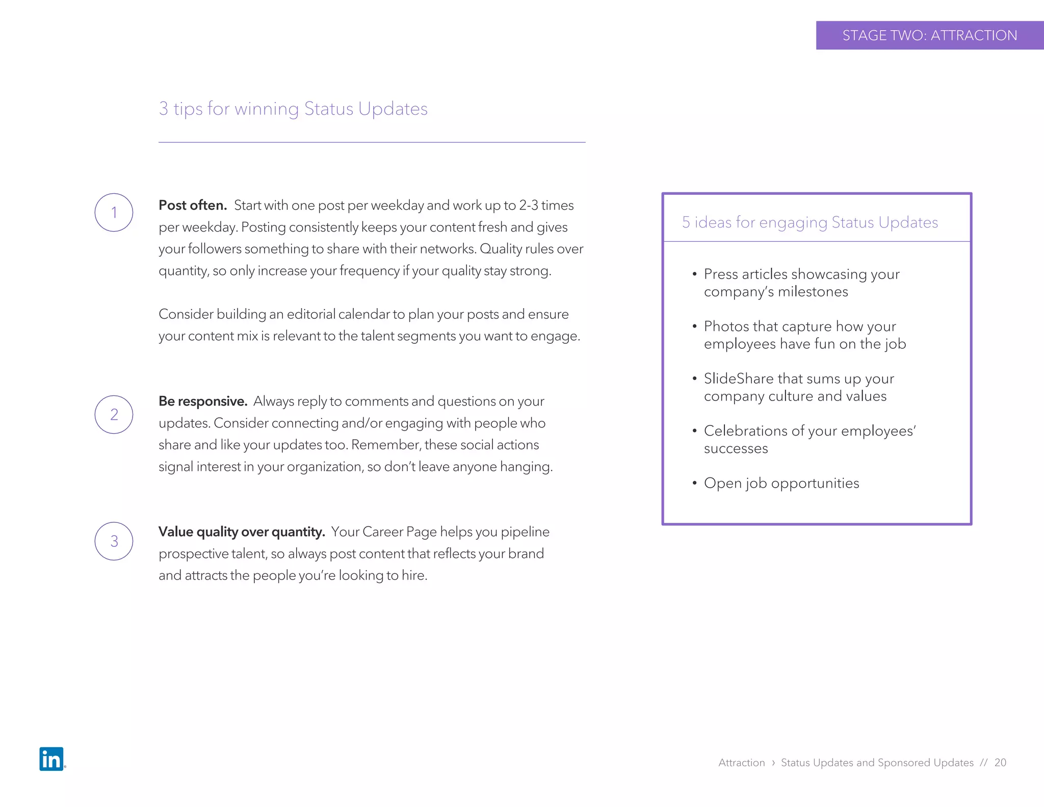 Post often. Start with one post per weekday and work up to 2-3 times
per weekday. Posting consistently keeps your content fresh and gives
your followers something to share with their networks. Quality rules over
quantity, so only increase your frequency if your quality stay strong.
Consider building an editorial calendar to plan your posts and ensure
your content mix is relevant to the talent segments you want to engage.
Be responsive. Always reply to comments and questions on your
updates. Consider connecting and/or engaging with people who
share and like your updates too. Remember, these social actions
signal interest in your organization, so don’t leave anyone hanging.
Value quality over quantity. Your Career Page helps you pipeline
prospective talent, so always post content that reflects your brand
and attracts the people you’re looking to hire.
3 tips for winning Status Updates
5 ideas for engaging Status Updates
Attraction › Status Updates and Sponsored Updates // 20
STAGE TWO: ATTRACTION
• Press articles showcasing your
company’s milestones
• Photos that capture how your
employees have fun on the job
• SlideShare that sums up your
company culture and values
• Celebrations of your employees’
successes
• Open job opportunities
1
2
3
 