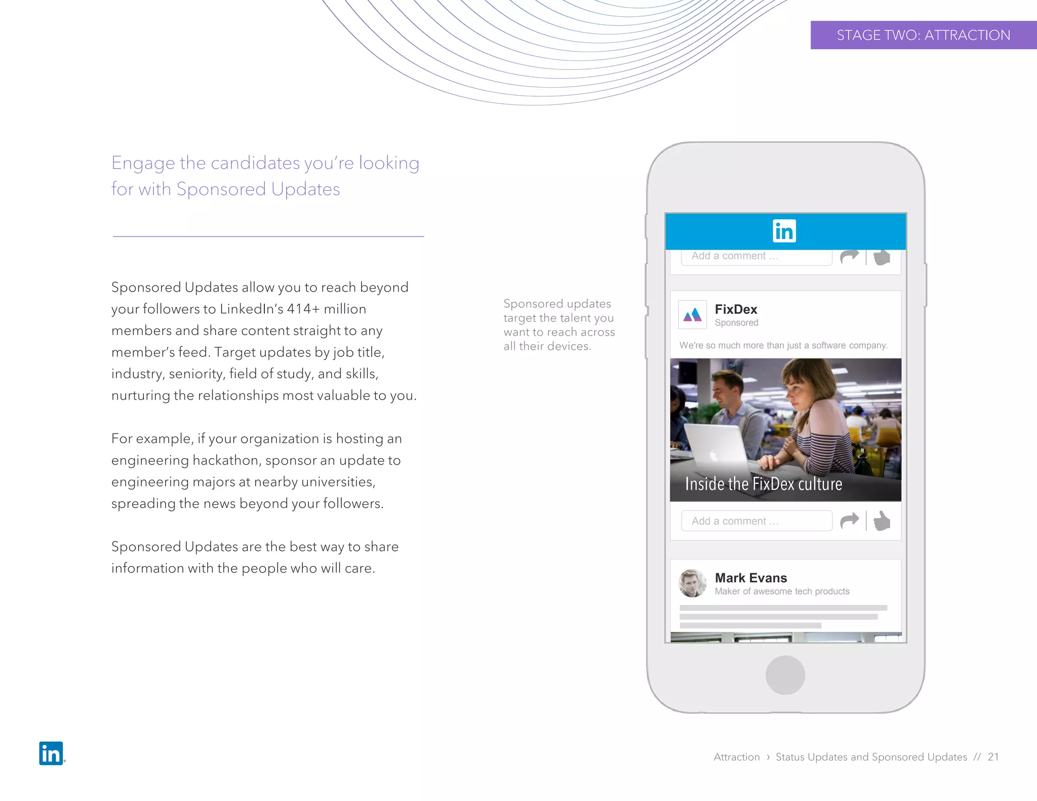 Sponsored Updates allow you to reach beyond
your followers to LinkedIn’s 414+ million
members and share content straight to any
member’s feed. Target updates by job title,
industry, seniority, field of study, and skills,
nurturing the relationships most valuable to you.
For example, if your organization is hosting an
engineering hackathon, sponsor an update to
engineering majors at nearby universities,
spreading the news beyond your followers.
Sponsored Updates are the best way to share
information with the people who will care.
Engage the candidates you’re looking
for with Sponsored Updates
Attraction › Status Updates and Sponsored Updates // 21
Sponsored updates
target the talent you
want to reach across
all their devices.
STAGE TWO: ATTRACTION
FixDex
Sponsored
Add a comment …
Inside the FixDex culture
We're so much more than just a software company.
Add a comment …
Mark Evans
Maker of awesome tech products
 