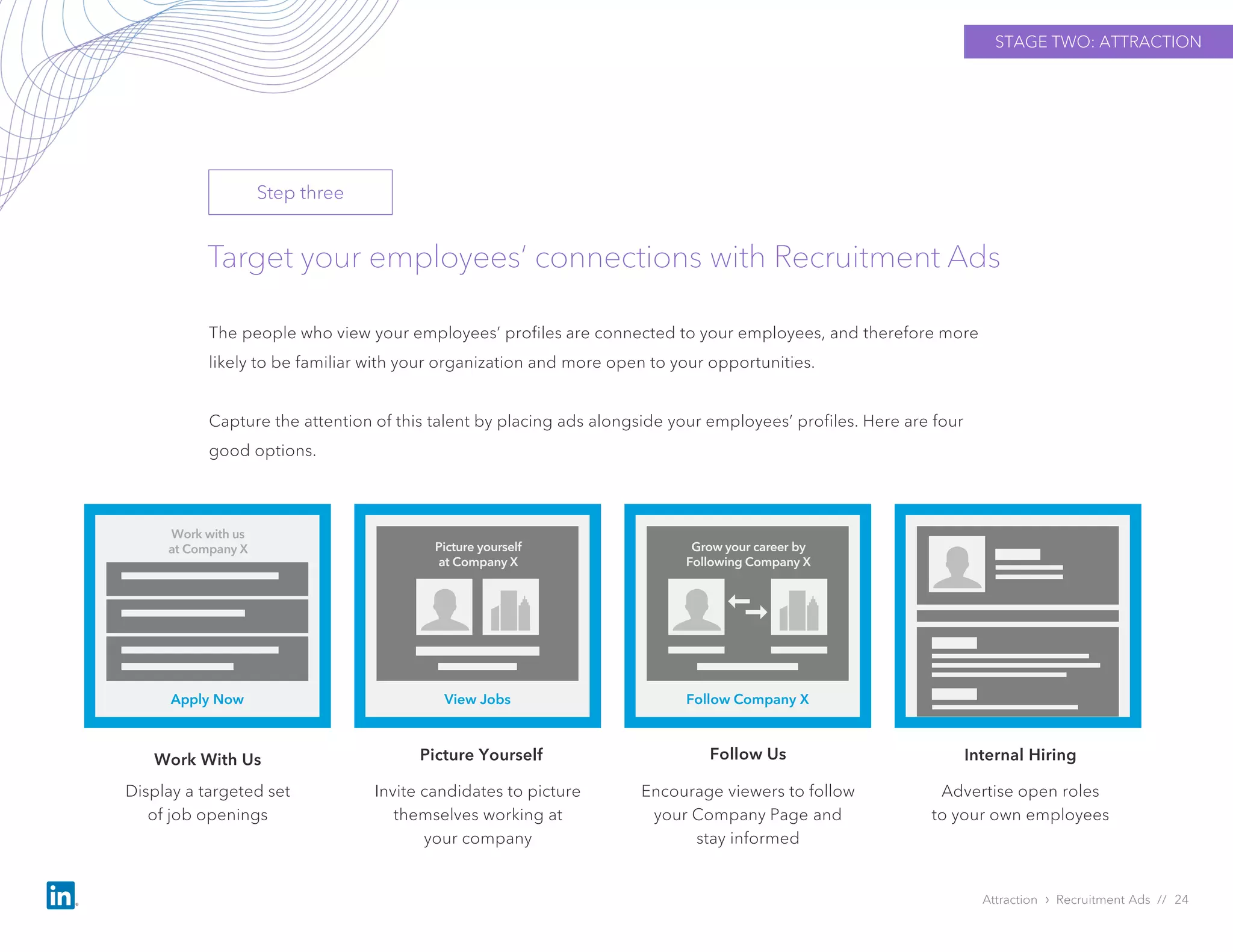Target your employees’ connections with Recruitment Ads
The people who view your employees’ profiles are connected to your employees, and therefore more
likely to be familiar with your organization and more open to your opportunities.
Capture the attention of this talent by placing ads alongside your employees’ profiles. Here are four
good options.
Attraction › Recruitment Ads // 24
Display a targeted set
of job openings
Picture Yourself
Advertise open roles
to your own employees
Apply Now
Work with us
at Company X
View Jobs
Picture yourself
at Company X
Follow Company X
Grow your career by
Following Company X
STAGE TWO: ATTRACTION
Step three
Work With Us
Invite candidates to picture
themselves working at
your company
Encourage viewers to follow
your Company Page and
stay informed
Follow Us Internal Hiring
 