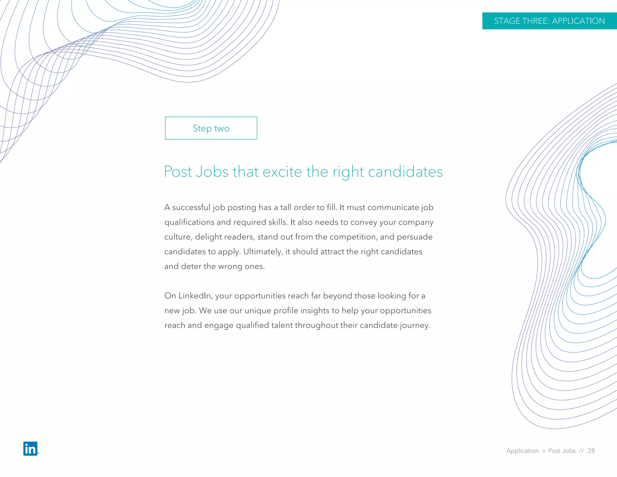 Post Jobs that excite the right candidates
A successful job posting has a tall order to fill. It must communicate job
qualifications and required skills. It also needs to convey your company
culture, delight readers, stand out from the competition, and persuade
candidates to apply. Ultimately, it should attract the right candidates
and deter the wrong ones.
On LinkedIn, your opportunities reach far beyond those looking for a
new job. We use our unique profile insights to help your opportunities
reach and engage qualified talent throughout their candidate journey.
Application › Post Jobs // 28
STAGE THREE: APPLICATION
Step two
 