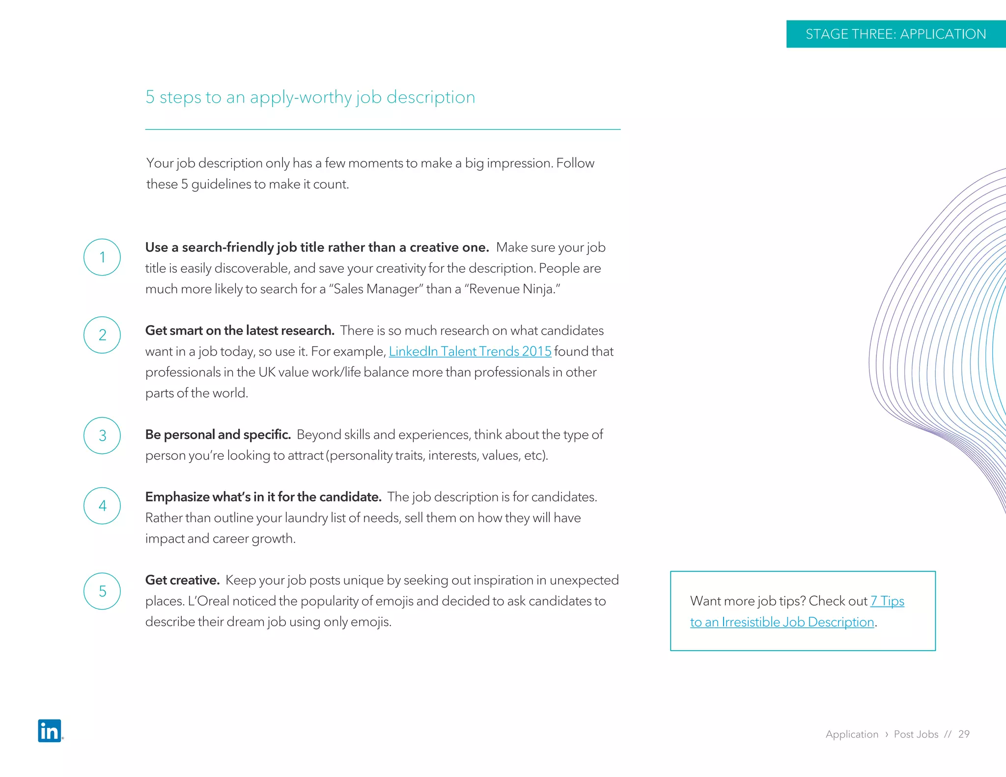 Use a search-friendly job title rather than a creative one. Make sure your job
title is easily discoverable, and save your creativity for the description. People are
much more likely to search for a “Sales Manager” than a “Revenue Ninja.”
Get smart on the latest research. There is so much research on what candidates
want in a job today, so use it. For example, LinkedIn Talent Trends 2015 found that
professionals in the UK value work/life balance more than professionals in other
parts of the world.
Be personal and specific. Beyond skills and experiences, think about the type of
person you’re looking to attract (personality traits, interests, values, etc).
Emphasize what’s in it for the candidate. The job description is for candidates.
Rather than outline your laundry list of needs, sell them on how they will have
impact and career growth.
Get creative. Keep your job posts unique by seeking out inspiration in unexpected
places. L’Oreal noticed the popularity of emojis and decided to ask candidates to
describe their dream job using only emojis.
5 steps to an apply-worthy job description
Your job description only has a few moments to make a big impression. Follow
these 5 guidelines to make it count.
Want more job tips? Check out 7 Tips
to an Irresistible Job Description.
Application › Post Jobs // 29
STAGE THREE: APPLICATION
1
2
3
4
5
 