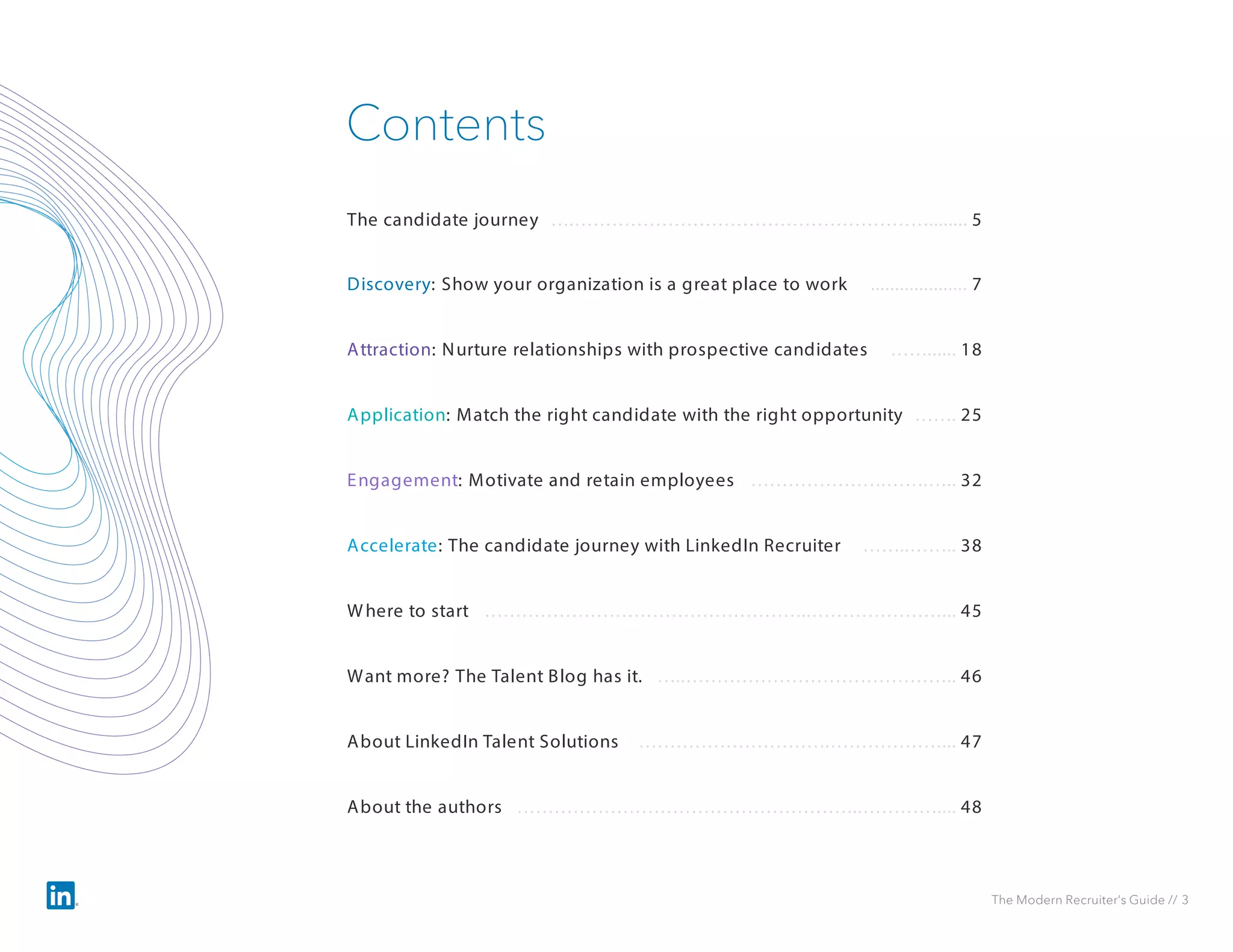 The Modern Recruiter’s Guide // 3
Discovery: Show your organization is a great place to work .................... 7
Contents
Attraction: Nurture relationships with prospective candidates ……...... 18
Application: Match the right candidate with the right opportunity ……. 25
Engagement: Motivate and retain employees ………………….…….….. 32
The candidate journey ….…………………………………………………........ 5
Accelerate: The candidate journey with LinkedIn Recruiter ……..…….. 38
Where to start ……………………………………………..…………………... 45
Want more? The Talent Blog has it. …..…………………………………….. 46
About LinkedIn Talent Solutions ………………………….………………... 47
About the authors ………………………………………………..………….... 48
 