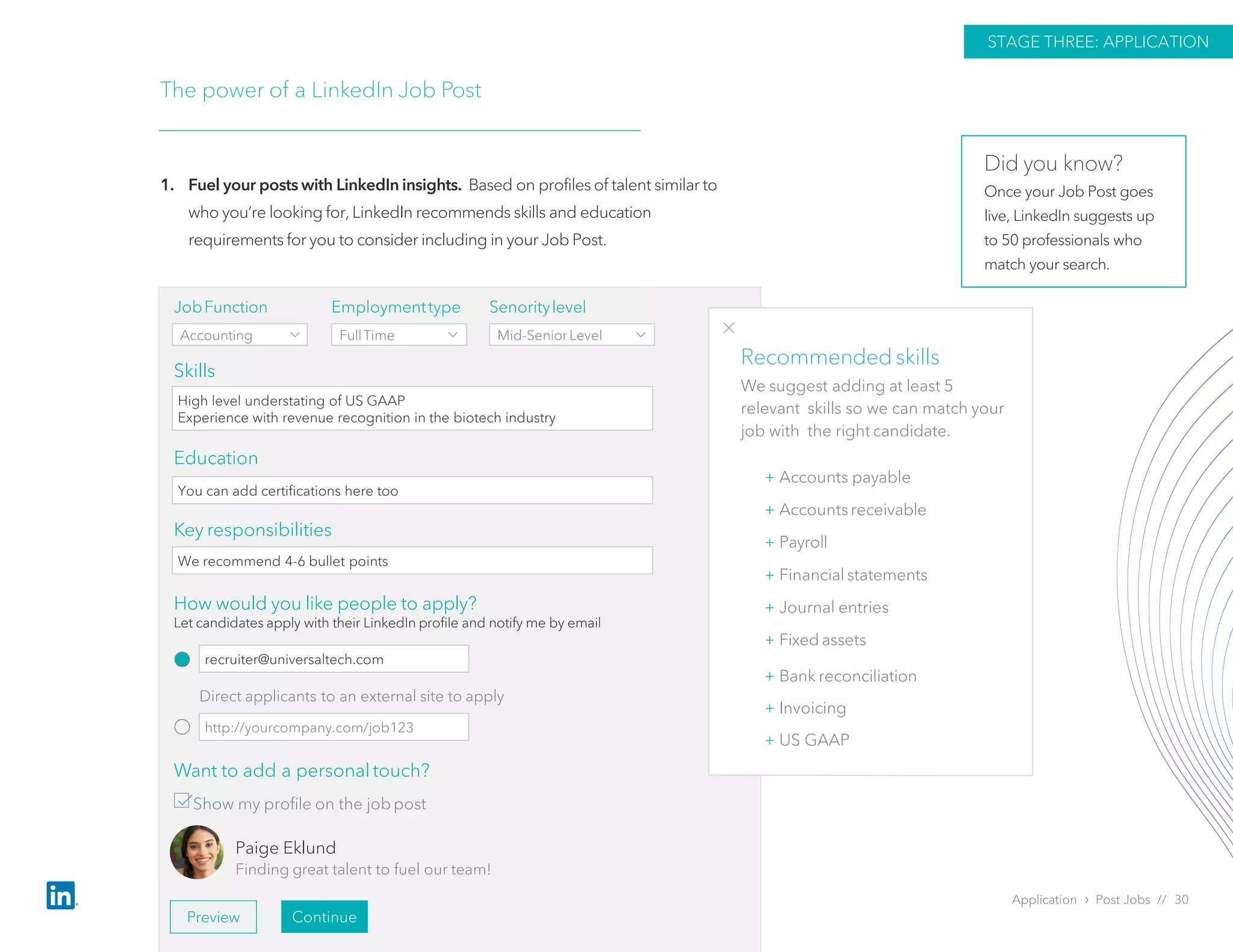 Application › Post Jobs // 30
The power of a LinkedIn Job Post
1. Fuel your posts with LinkedIn insights. Based on profiles of talent similar to
who you’re looking for, LinkedIn recommends skills and education
requirements for you to consider including in your Job Post.
STAGE THREE: APPLICATION
Skills
Education
Key responsibilities
JobFunction
Accounting
Employmenttype
FullTime
Senoritylevel
Mid-SeniorLevel
High level understating of US GAAP
Experience with revenue recognition in the biotech industry
+ Accounts payable
+ Accounts receivable
+ Payroll
+ Financial statements
+ Journal entries
+ Fixed assets
+ Bank reconciliation
+ Invoicing
+ US GAAP
Direct applicants to an external site to apply
Want to add a personal touch?
Show my profile on the jobpost
Paige Eklund
Finding great talent to fuel our team!
Preview Continue
Recommended skills
We suggest adding at least 5
relevant skills so we can match your
job with the right candidate.
You can add certifications here too
We recommend 4-6 bullet points
How would you like people to apply?
Let candidates apply with their LinkedIn profile and notify me by email
recruiter@universaltech.com
http://yourcompany.com/job123
Did you know?
Once your Job Post goes
live, LinkedIn suggests up
to 50 professionals who
match your search.
 