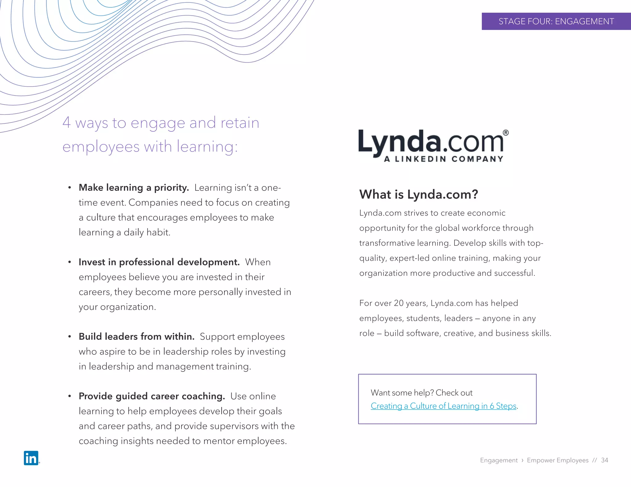 STAGE FOUR: ENGAGEMENT
Engagement › Empower Employees // 34
4 ways to engage and retain
employees with learning:
What is Lynda.com?
Lynda.com strives to create economic
opportunity for the global workforce through
transformative learning. Develop skills with top-
quality, expert-led online training, making your
organization more productive and successful.
For over 20 years, Lynda.com has helped
employees, students, leaders — anyone in any
role — build software, creative, and business skills.
Want some help? Check out
Creating a Culture of Learning in 6 Steps.
• Make learning a priority. Learning isn’t a one-
time event. Companies need to focus on creating
a culture that encourages employees to make
learning a daily habit.
• Invest in professional development. When
employees believe you are invested in their
careers, they become more personally invested in
your organization.
• Build leaders from within. Support employees
who aspire to be in leadership roles by investing
in leadership and management training.
• Provide guided career coaching. Use online
learning to help employees develop their goals
and career paths, and provide supervisors with the
coaching insights needed to mentor employees.
 