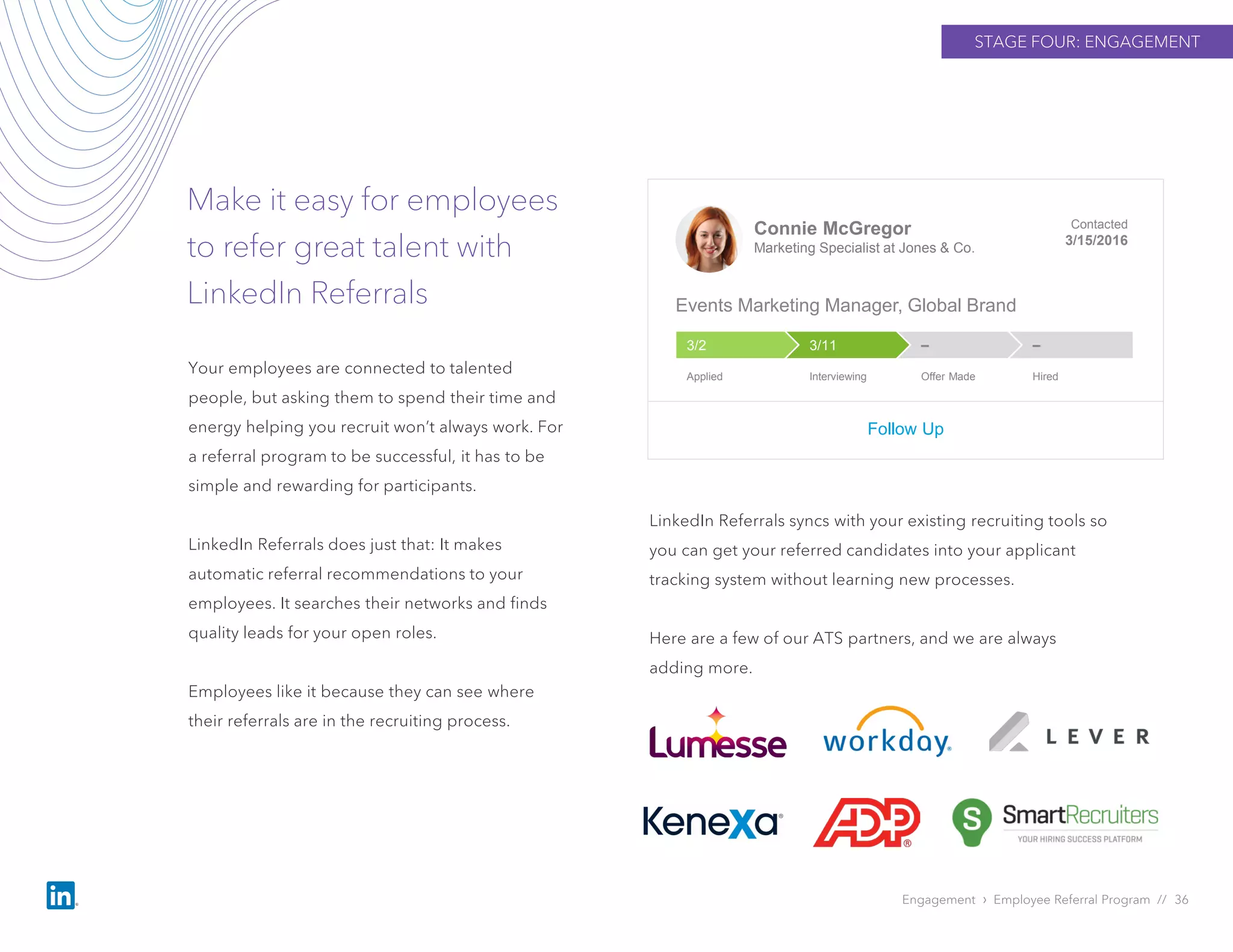 STAGE FOUR: ENGAGEMENT
Make it easy for employees
to refer great talent with
LinkedIn Referrals
Engagement › Employee Referral Program // 36
Your employees are connected to talented
people, but asking them to spend their time and
energy helping you recruit won’t always work. For
a referral program to be successful, it has to be
simple and rewarding for participants.
LinkedIn Referrals does just that: It makes
automatic referral recommendations to your
employees. It searches their networks and finds
quality leads for your open roles.
Employees like it because they can see where
their referrals are in the recruiting process.
Connie McGregor
Marketing Specialist at Jones & Co.
Contacted
3/15/2016
Events Marketing Manager, Global Brand
Follow Up
––3/113/2
Applied Interviewing Offer Made Hired
LinkedIn Referrals syncs with your existing recruiting tools so
you can get your referred candidates into your applicant
tracking system without learning new processes.
Here are a few of our ATS partners, and we are always
adding more.
 