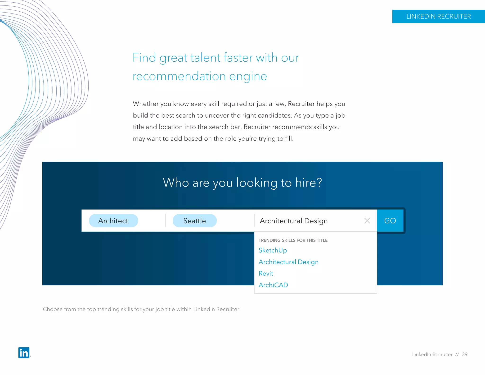 Find great talent faster with our
recommendation engine
Whether you know every skill required or just a few, Recruiter helps you
build the best search to uncover the right candidates. As you type a job
title and location into the search bar, Recruiter recommends skills you
may want to add based on the role you’re trying to fill.
Architect Seattle
TRENDING SKILLS FOR THIS TITLE
SketchUp
Architectural Design
Revit
ArchiCAD
GOArchitectural Design
Who are you looking to hire?
Choose from the top trending skills for your job title within LinkedIn Recruiter.
LINKEDIN RECRUITER
LinkedIn Recruiter // 39
 