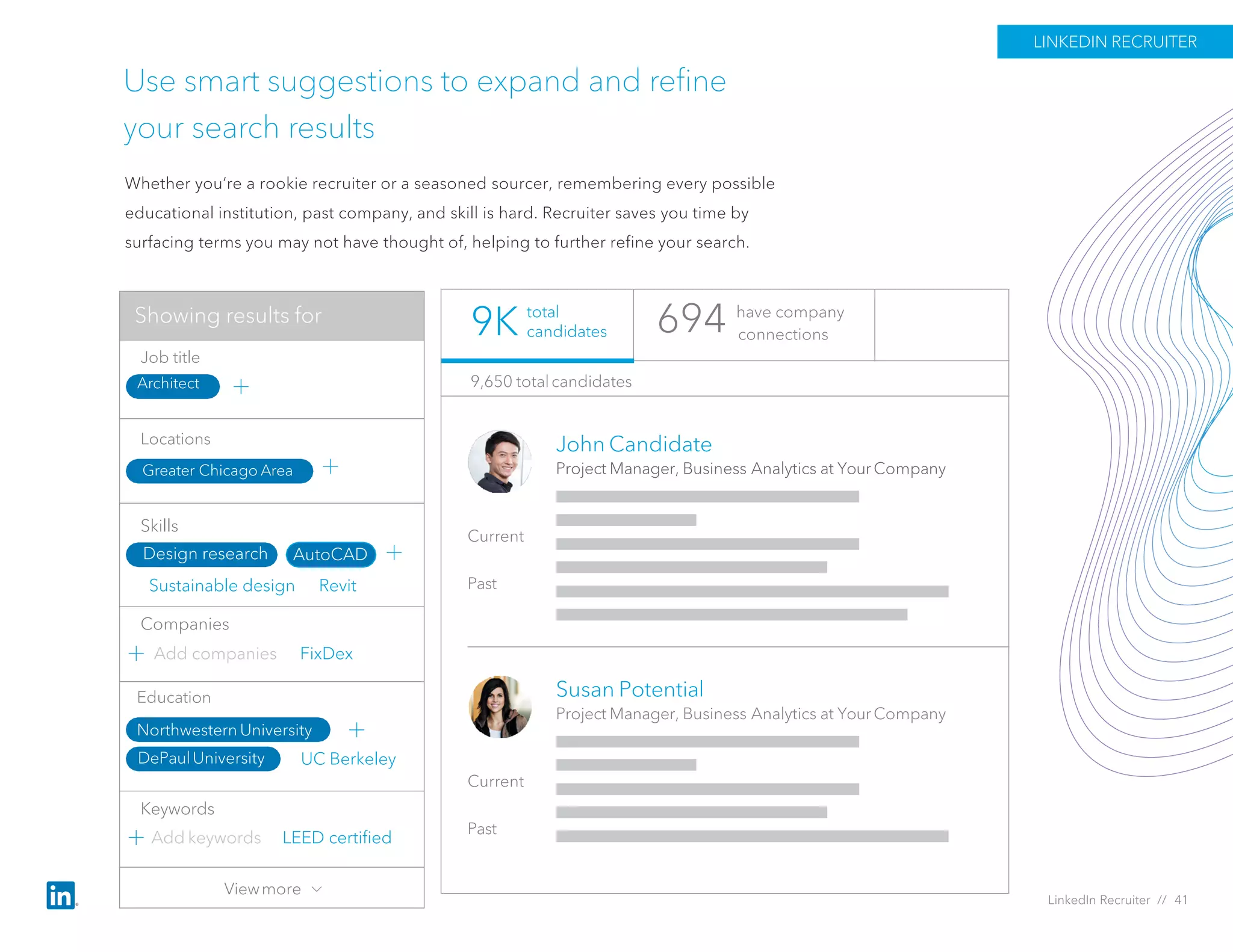 UC Berkeley
Use smart suggestions to expand and refine
your search results
Whether you’re a rookie recruiter or a seasoned sourcer, remembering every possible
educational institution, past company, and skill is hard. Recruiter saves you time by
surfacing terms you may not have thought of, helping to further refine your search.
694 have company
connections
John Candidate
Project Manager, Business Analytics at Your Company
Current
Past
Susan Potential
Project Manager, Business Analytics at Your Company
Current
Past
9,650 totalcandidates
total
candidates9K
LINKEDIN RECRUITER
LinkedIn Recruiter // 41
Add companies FixDex
Sustainable design Revit
Job title
Locations
Skills
Keywords
Companies
Add keywords
Greater Chicago Area
Architect
Design research AutoCAD
LEED certified
Education
Northwestern University
DePaulUniversity
Viewmore
Showing results for
 
