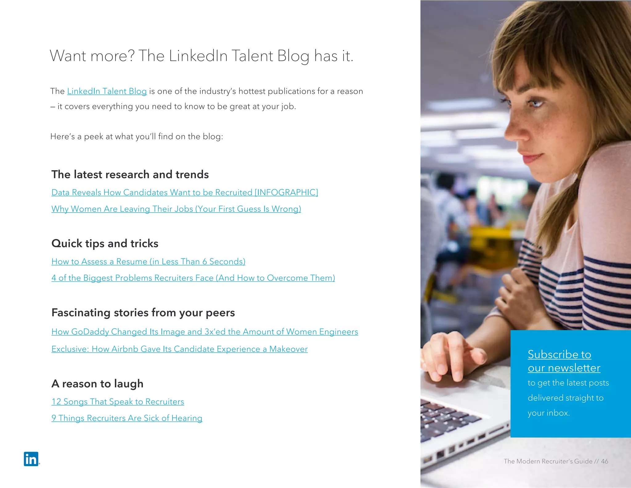 Want more? The LinkedIn Talent Blog has it.
The LinkedIn Talent Blog is one of the industry’s hottest publications for a reason
— it covers everything you need to know to be great at your job.
Here’s a peek at what you’ll find on the blog:
The latest research and trends
Data Reveals How Candidates Want to be Recruited [INFOGRAPHIC]
Why Women Are Leaving Their Jobs (Your First Guess Is Wrong)
Quick tips and tricks
How to Assess a Resume (in Less Than 6 Seconds)
4 of the Biggest Problems Recruiters Face (And How to Overcome Them)
Fascinating stories from your peers
How GoDaddy Changed Its Image and 3x’ed the Amount of Women Engineers
Exclusive: How Airbnb Gave Its Candidate Experience a Makeover
A reason to laugh
12 Songs That Speak to Recruiters
9 Things Recruiters Are Sick of Hearing
Subscribe to
our newsletter
to get the latest posts
delivered straight to
your inbox.
The Modern Recruiter’s Guide // 46
 