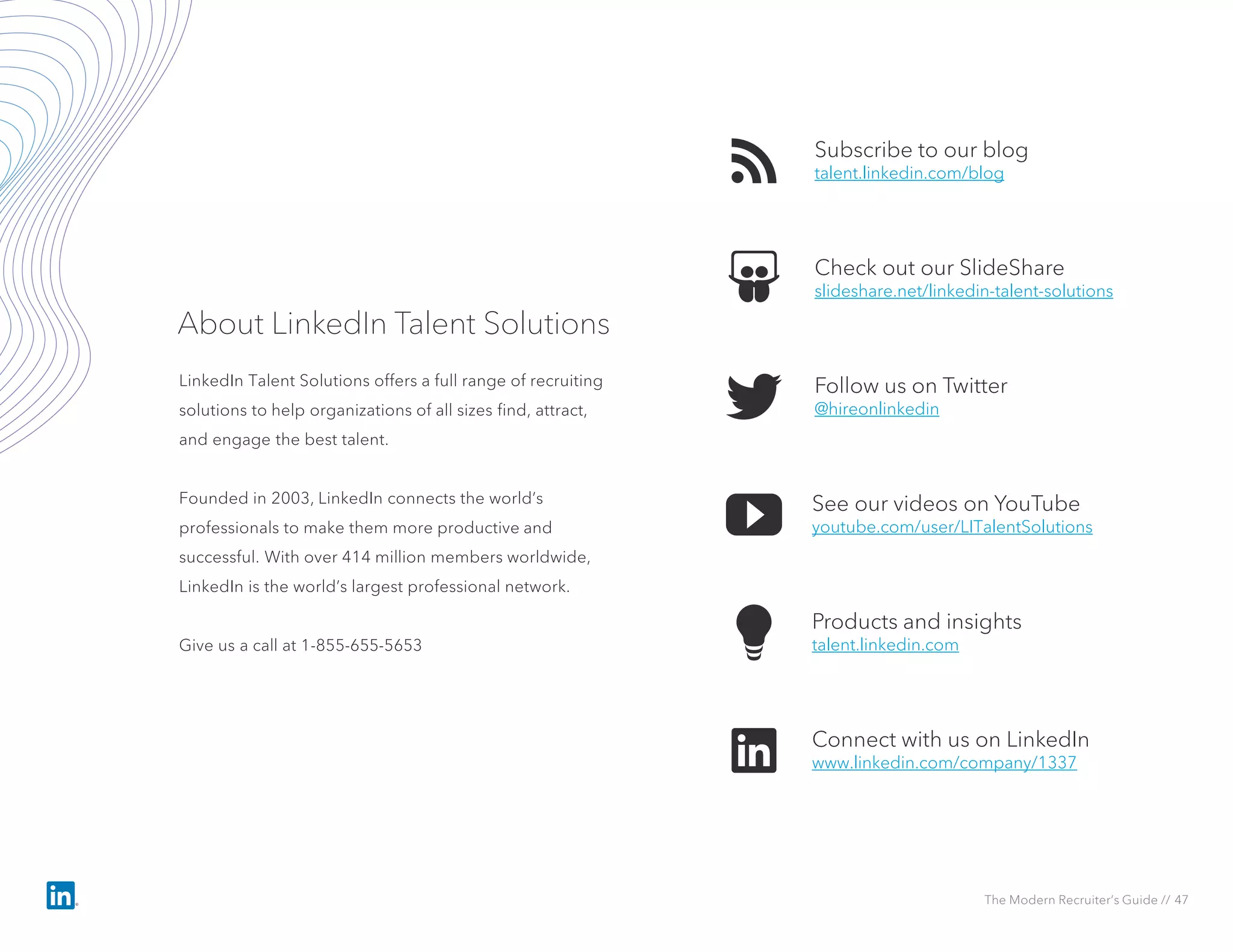 Subscribe to our blog
talent.linkedin.com/blog
See our videos on YouTube
youtube.com/user/LITalentSolutions
Check out our SlideShare
slideshare.net/linkedin-talent-solutions
Products and insights
talent.linkedin.com
Follow us on Twitter
@hireonlinkedin
Connect with us on LinkedIn
www.linkedin.com/company/1337
About LinkedIn Talent Solutions
LinkedIn Talent Solutions offers a full range of recruiting
solutions to help organizations of all sizes find, attract,
and engage the best talent.
Founded in 2003, LinkedIn connects the world’s
professionals to make them more productive and
successful. With over 414 million members worldwide,
LinkedIn is the world’s largest professional network.
Give us a call at 1-855-655-5653
The Modern Recruiter’s Guide // 47
 