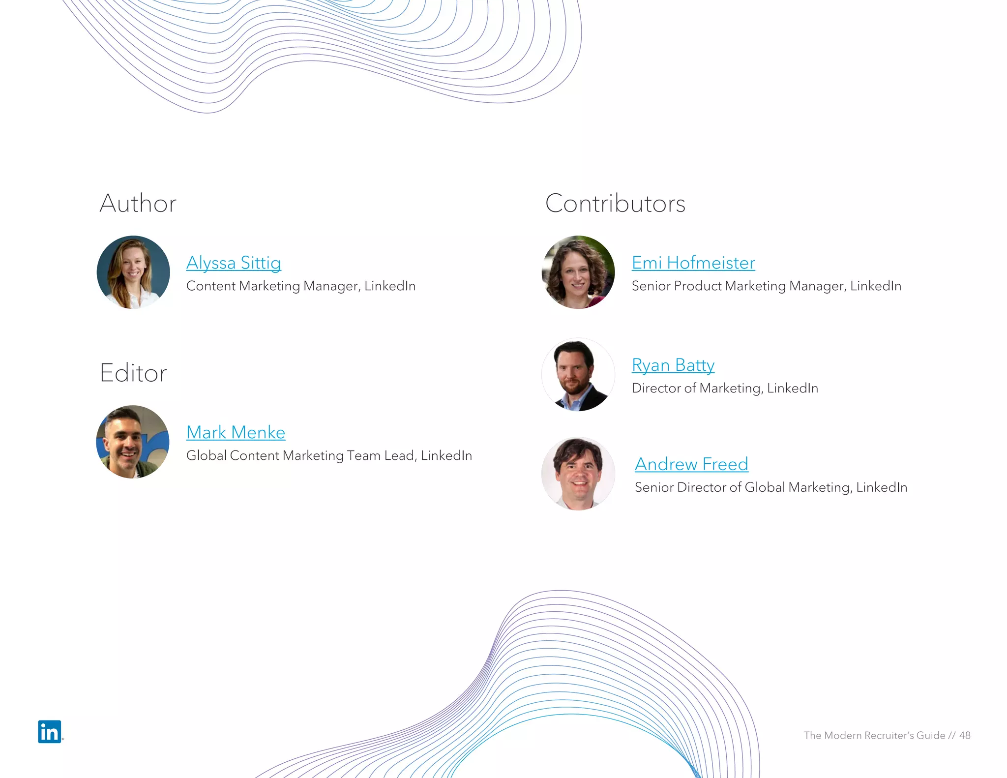Author
Alyssa Sittig
Content Marketing Manager, LinkedIn
Editor
Mark Menke
Global Content Marketing Team Lead, LinkedIn
Contributors
Emi Hofmeister
Senior Product Marketing Manager, LinkedIn
Ryan Batty
Director of Marketing, LinkedIn
Andrew Freed
Senior Director of Global Marketing, LinkedIn
The Modern Recruiter’s Guide // 48
 
